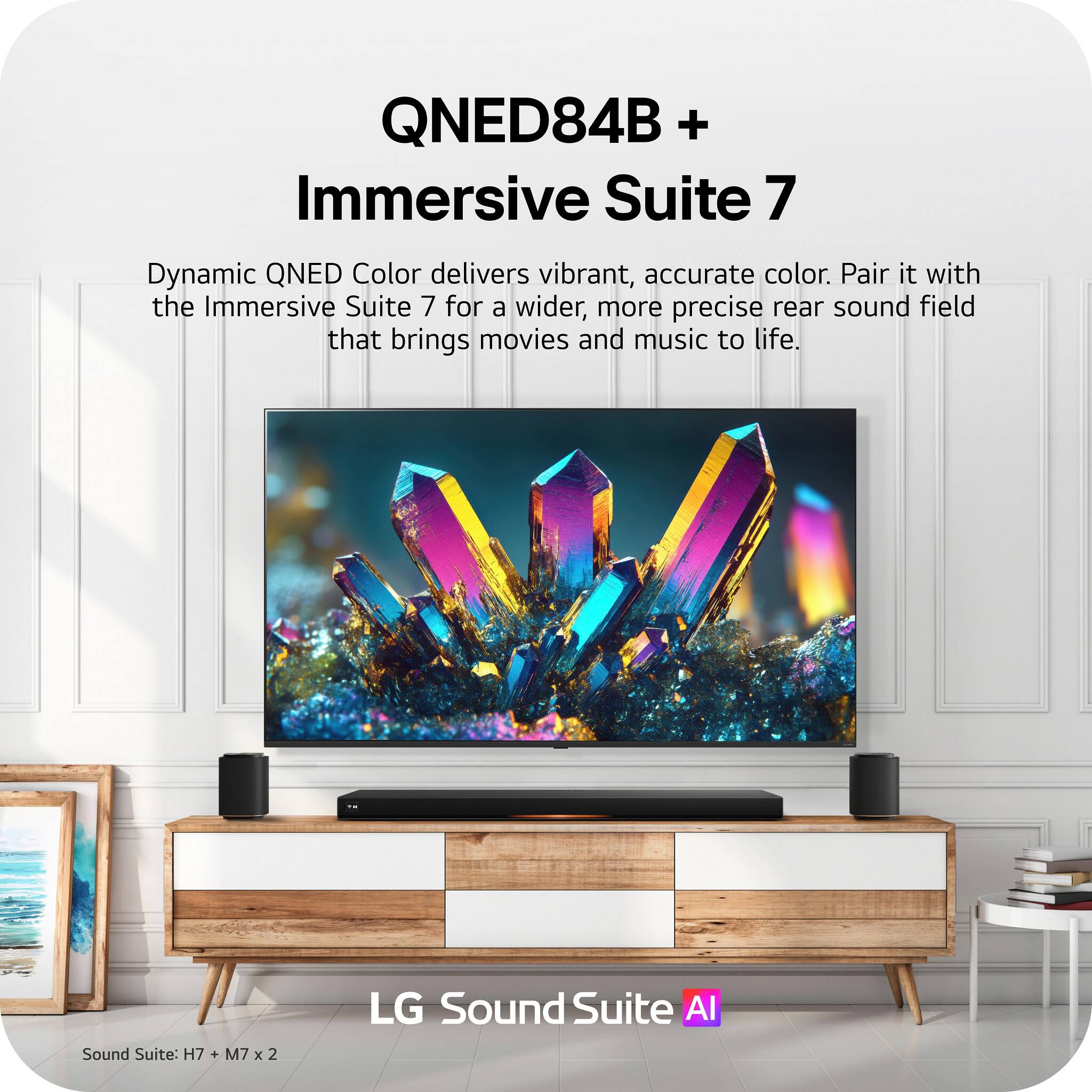 QNED84B + Immersive Suite 7

Dynamic QNED Color delivers vibrant, accurate color. Pair it with the Immersive Suite 7 for a wider, more precise rear sound field that brings movies and music to life.

LG Sound Suite AI

Sound Suite: H7 + M7 x 2