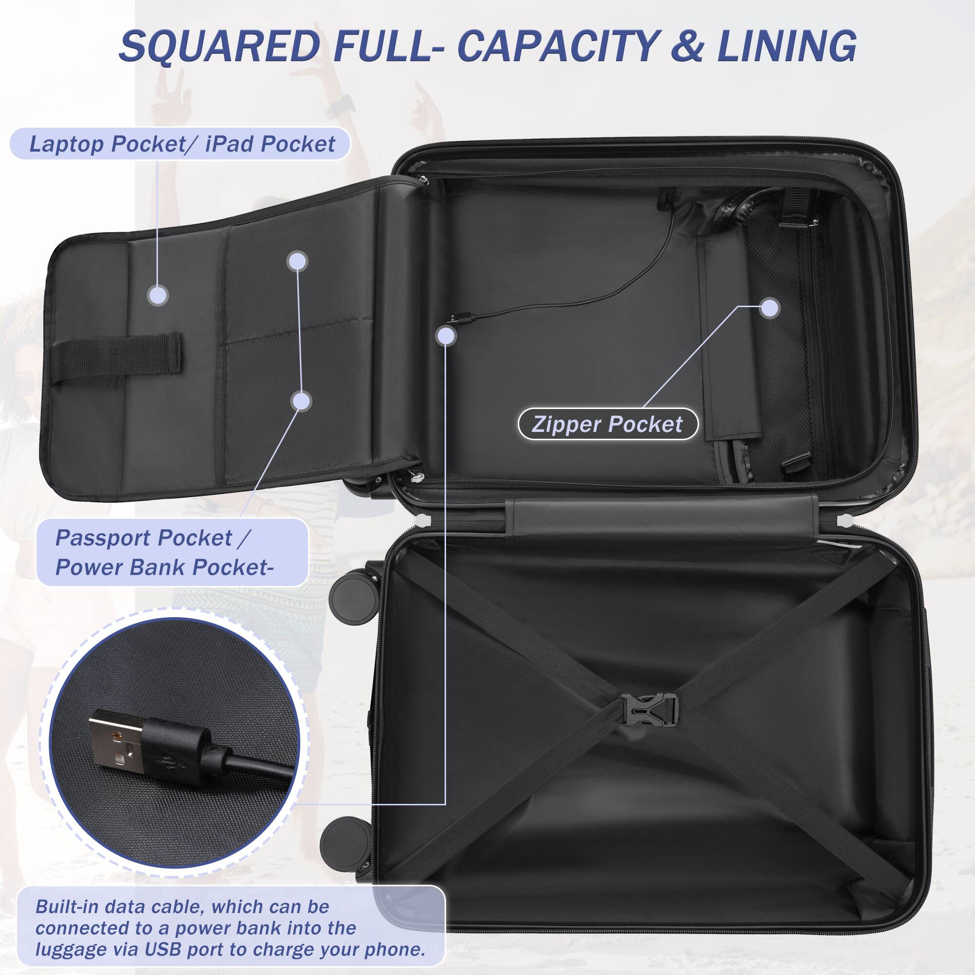 SQUARED FULL-CAPACITY & LINING

Laptop Pocket / iPad Pocket

Zipper Pocket

Passport Pocket / Power Bank Pocket

Built-in data cable, which can be connected to a power bank into the luggage via USB port to charge your phone.
