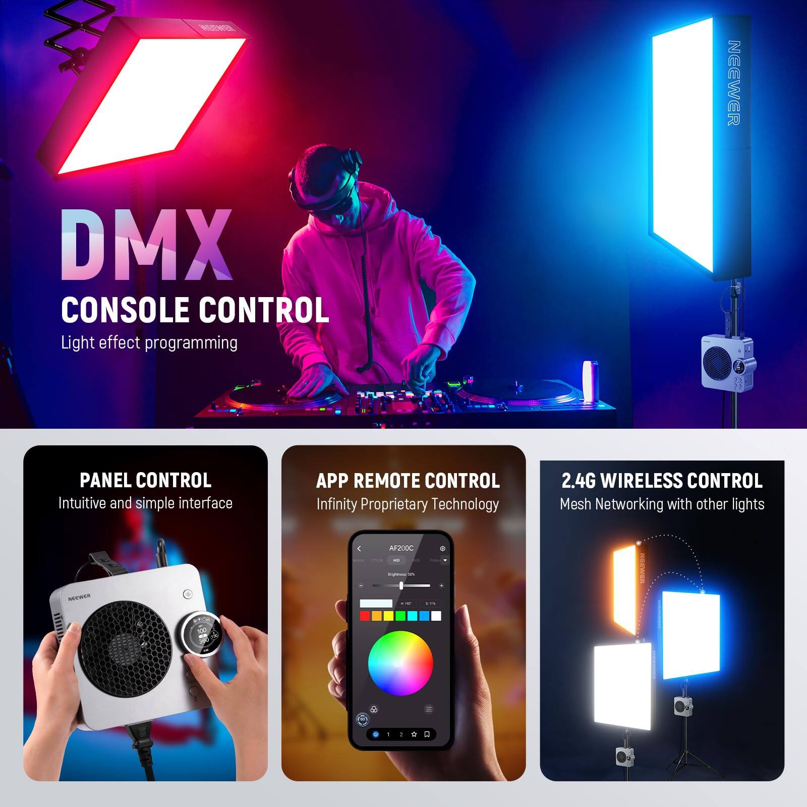 NEEWER DMX CONSOLE CONTROL  
Light effect programming  
PANEL CONTROL  
Intuitive and simple interface  
APP REMOTE CONTROL  
Infinity Proprietary Technology  
2.4G WIRELESS CONTROL  
Mesh Networking with other lights: AF200C - SEER