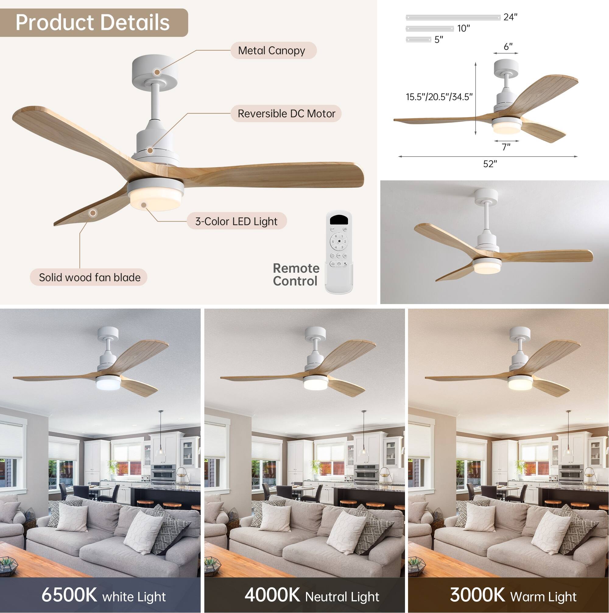 Product Details

- Metal Canopy
- Reversible DC Motor
- 3-Color LED Light
- Solid wood fan blade
- Remote Control

Dimensions:
- 5" 10" 24" 6"
- 15.5"/20.5"/34.5"
- 7" 52"

Light Options:
- 6500K White Light
- 4000K Neutral Light
- 3000K Warm Light