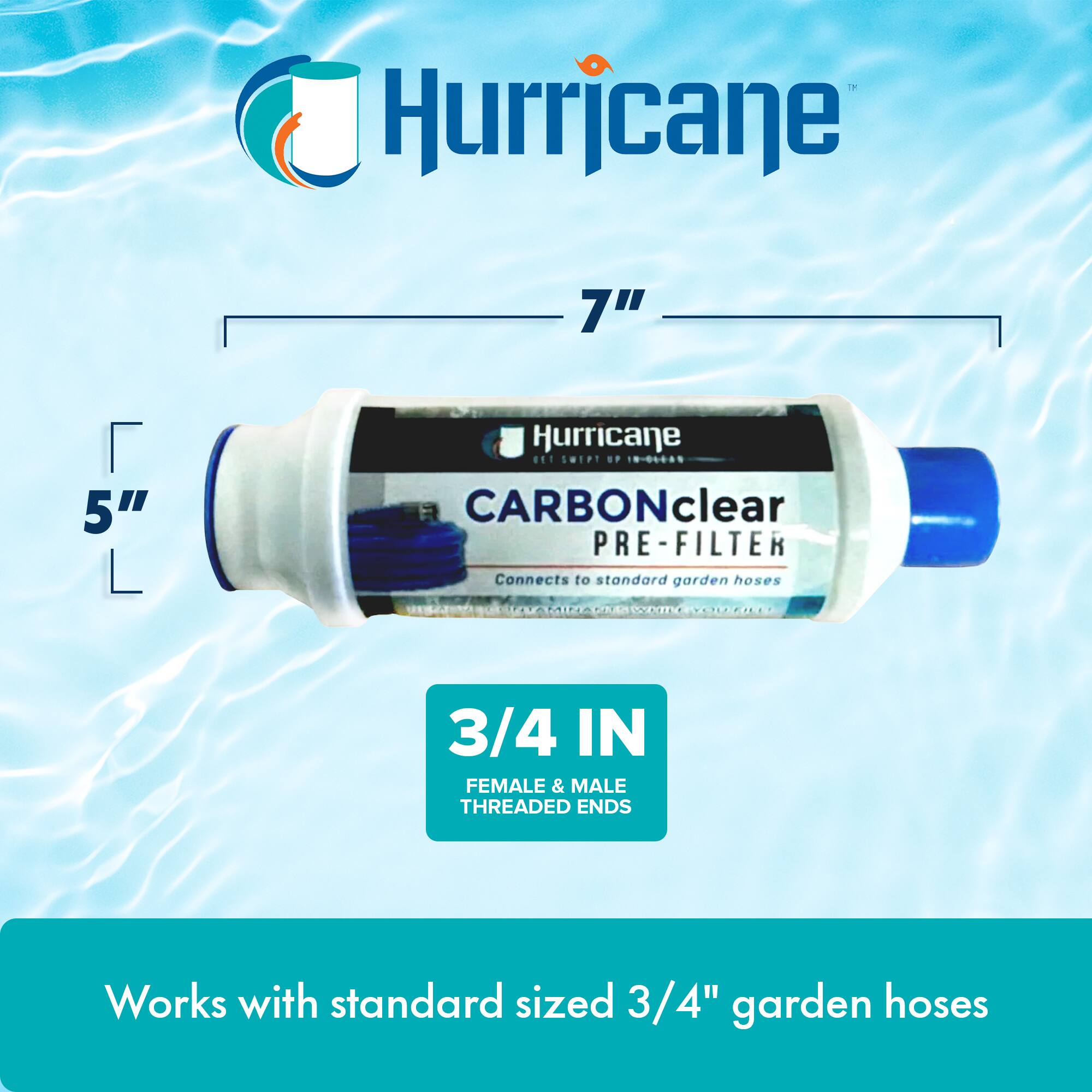 Hurricane 7" 5" Hurricane

CARBONclear PRE-FILTER

Connects to standard garden hoses

3/4 IN FEMALE & MALE THREADED ENDS

Works with standard sized 3/4" garden hoses
