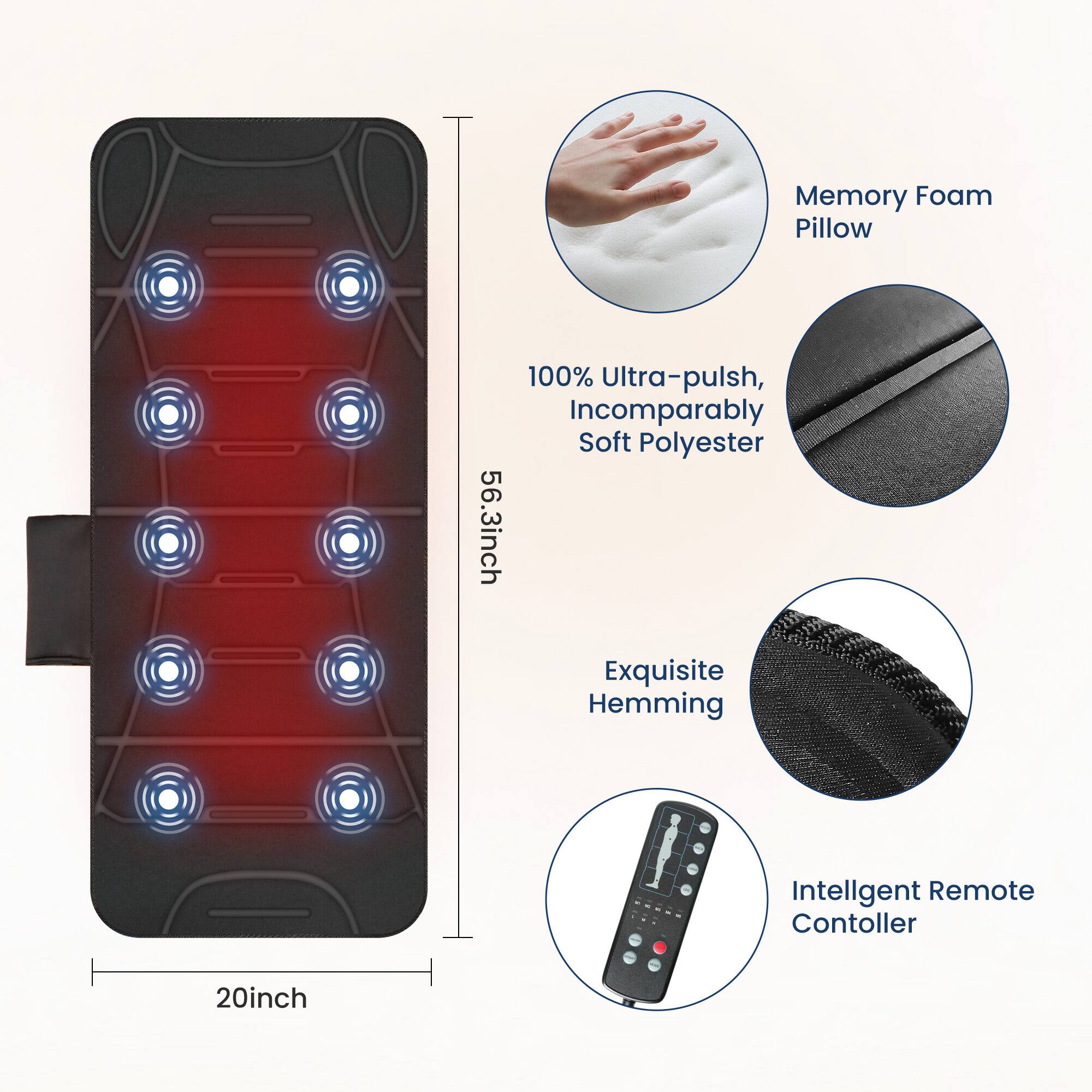 Memory Foam Pillow  
56.3 inch  
100% Ultra-pulsh, Incomparably Soft Polyester  
Exquisite Hemming  
Intelligent Remote Controller  
20 inch