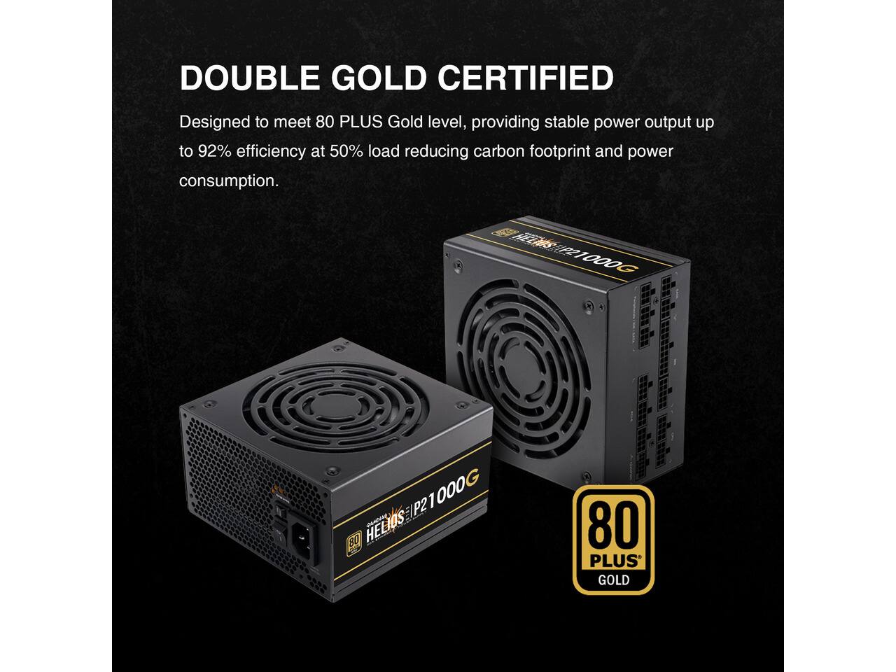 DOUBLE GOLD CERTIFIED  
Designed to meet 80 PLUS Gold level, providing stable power output up to 92% efficiency at 50% load reducing carbon footprint and power consumption.  
1000G  
P21000  
80 HELIOS  
80 PLUS GOLD