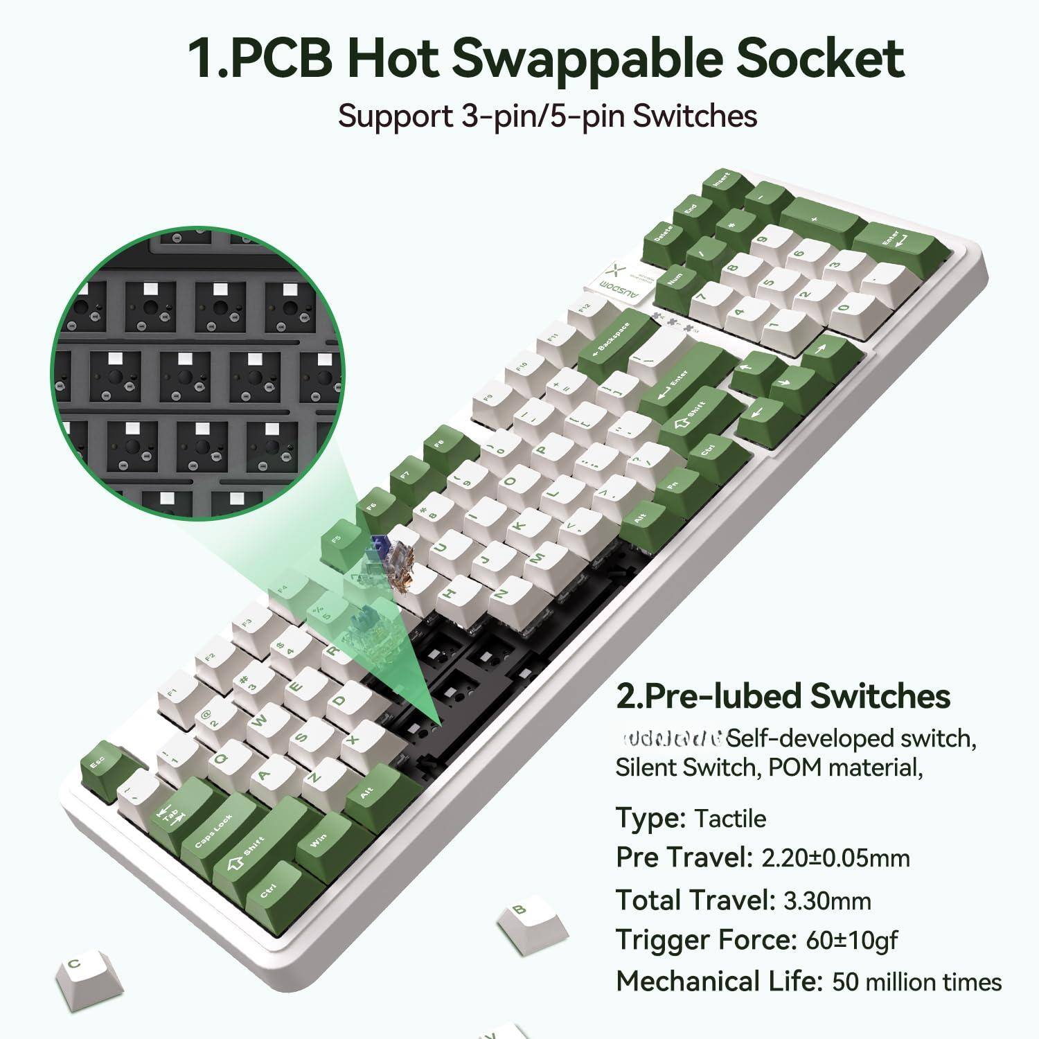1. PCB Hot Swappable Socket  
   Support 3-pin/5-pin Switches

2. Pre-lubed Switches  
   - Self-developed switch, Silent Switch, POM material,  
   - Type: Tactile  
   - Pre Travel: 2.20±0.05mm  
   - Total Travel: 3.30mm  
   - Trigger Force: 60±10gf  
   - Mechanical Life: 50 million times