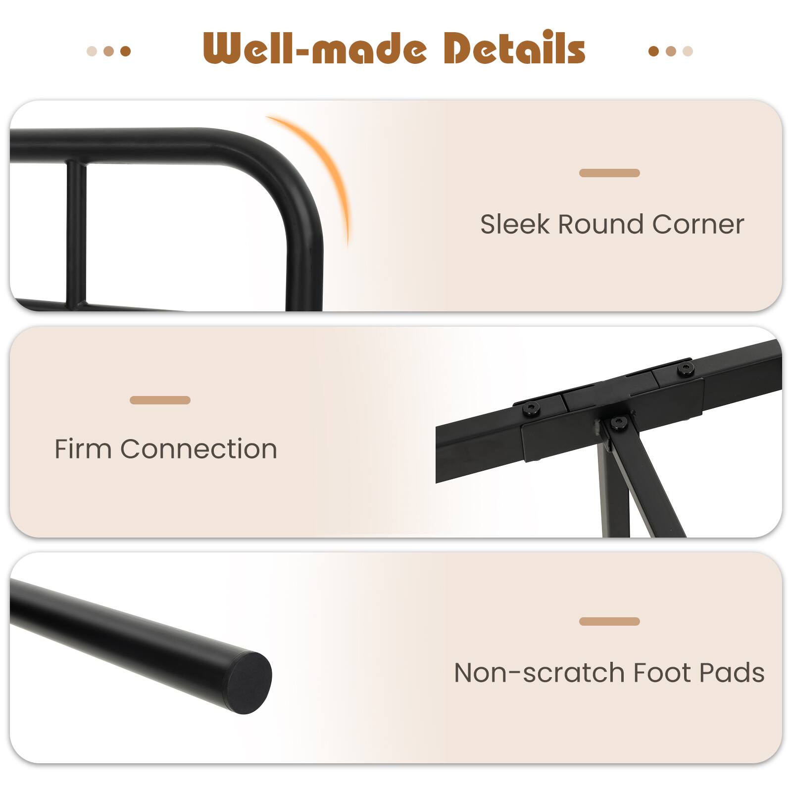 Well-made Details
Sleek Round Corner
Firm Connection
Non-scratch Foot Pads