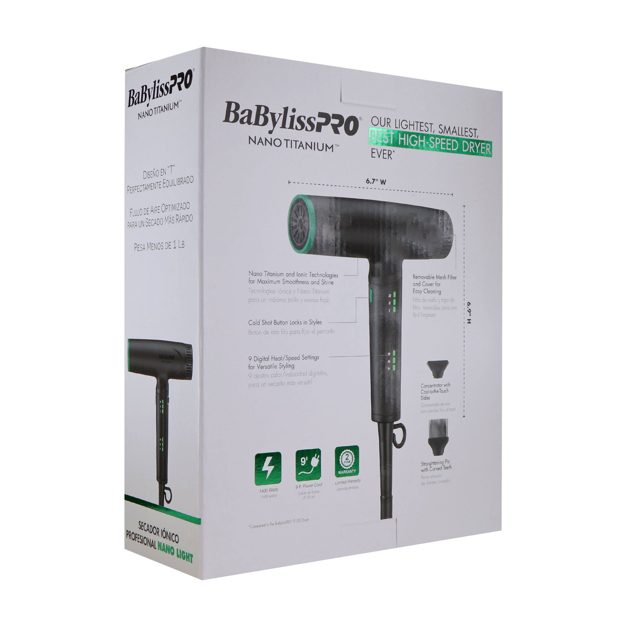 BaBylissPRO NANO TITANIUM  
OUR LIGHTEST, SMALLEST, HIGH-SPEED DRYER EVER  

DESIGN EN "T"  
PERFECTAMENTE EQUILIBRADO  
FILTRADO DE AIRE OPTIMIZADO PARA UN SECADO MÁS RÁPIDO  
PESO MENOS DE 1 LB  

Nano Titanium and Ionic Technologies for Maximum Smoothness and Shine  
Tecnologías Nano Titaniun y Iónica para un máximo brillo y suavidad  

Cold Shot Button Locks in Style  
Botón de aire frío para fijar el estilo  

9 Digital Heat/Speed Settings for Versatile Styling  
9 ajustes de calor/velocidad digitales para un secado más rápido  

Removable Mesh Filter for Easy Cleaning  
Filtro de malla extraíble para una fácil limpieza  

Concentrator with 3 Styles  
Concentrador con 3 estilos  

2 Year Warranty  
Garantía de 2 años  

SECADOR IÓNICO PROFESIONAL NANO LIGHT
