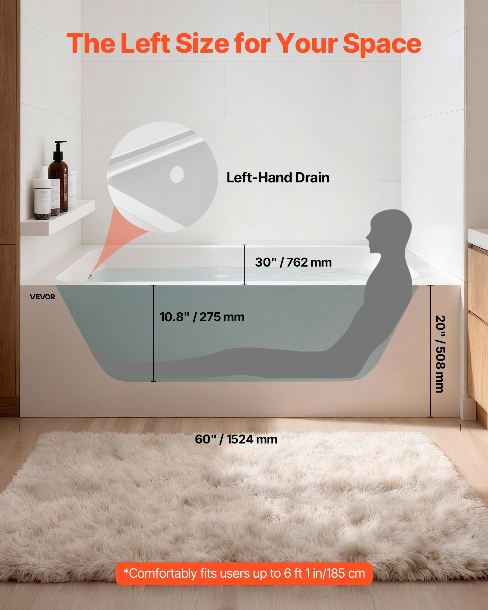 The Left Size for Your Space  
Left-Hand Drain  
30" / 762 mm  
10.8" / 275 mm  
20" / 508 mm  
60" / 1524 mm  
*Comfortably fits users up to 6 ft 1 in / 185 cm