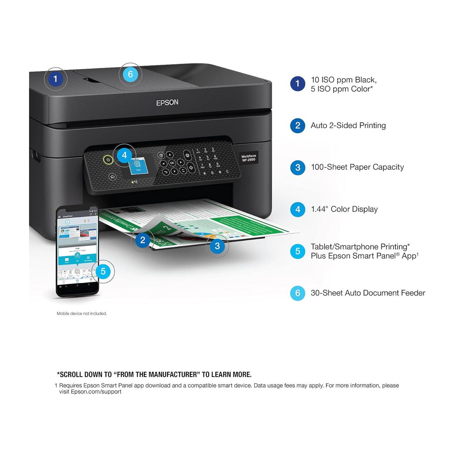 1. 10 ISO ppm Black, 5 ISO ppm Color
2. Auto 2-Sided Printing
3. 100-Sheet Paper Capacity
4. 1.44" Color Display
5. Tablet/Smartphone Printing Plus Epson Smart Panel App
6. 30-Sheet Auto Document Feeder

*SCROLL DOWN TO "FROM THE MANUFACTURER" TO LEARN MORE.
1. Requires Epson Smart Panel app download and a compatible smart device. Data usage fees may apply. For more information, please visit Epson.com/support