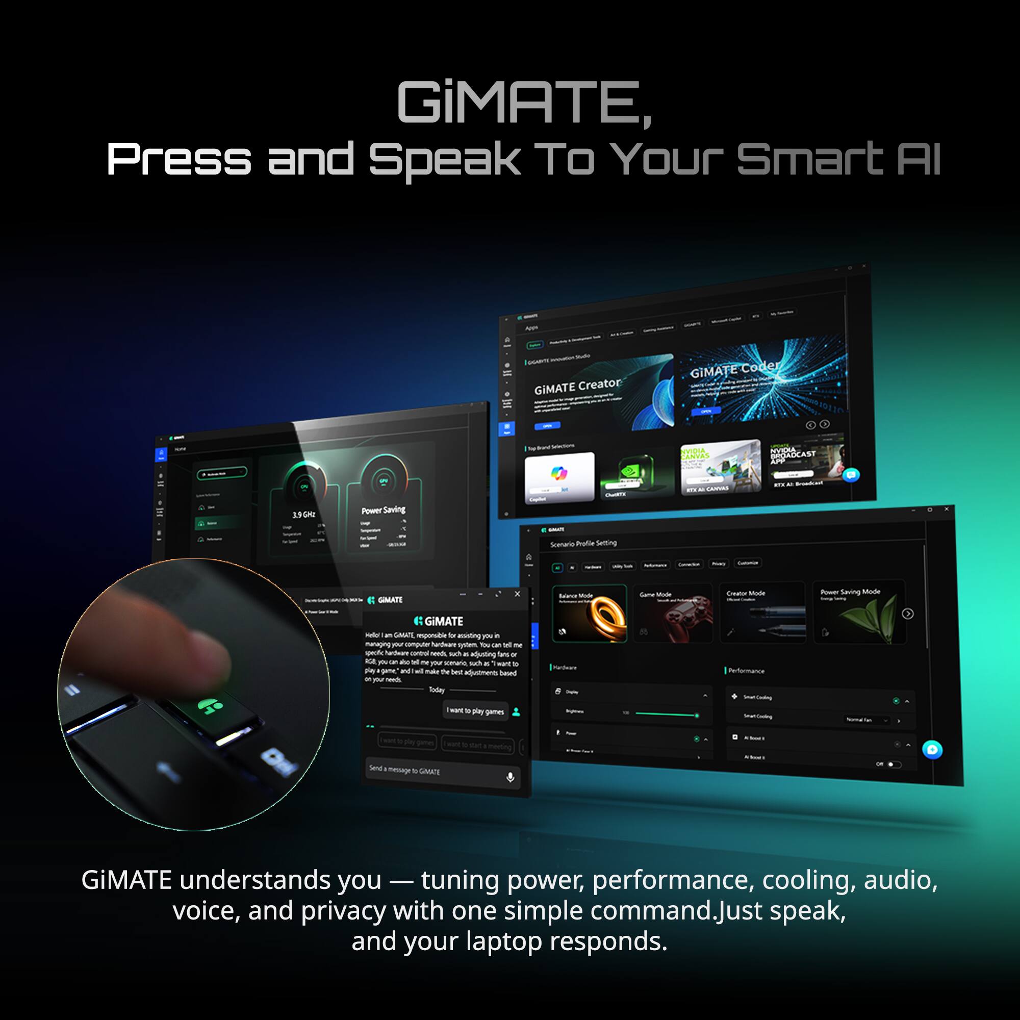GiMATE, Press and Speak To Your Smart AI

GiMATE Creator
GiMATE Coder

Vedas CEURSCAST SOM i - FOM Power Saving - - Sccaria su Suiting : SMIATS - - Sale Muds - Mats ~ Saving -  GIMATE - - GMANE - f -ing pi . managing y computer nantuar sotem - -- - na  naes - Mn sch tn drs - - mse - - H sans suct . want . F a - - mae T Sae Kunero 8 - n - Tale Pettearce -aE - P gemes - - - lea nesuge

GiMATE GiMATE understands you - tuning power, performance, cooling, audio, voice, and privacy with one simple command. Just speak, and your laptop responds.