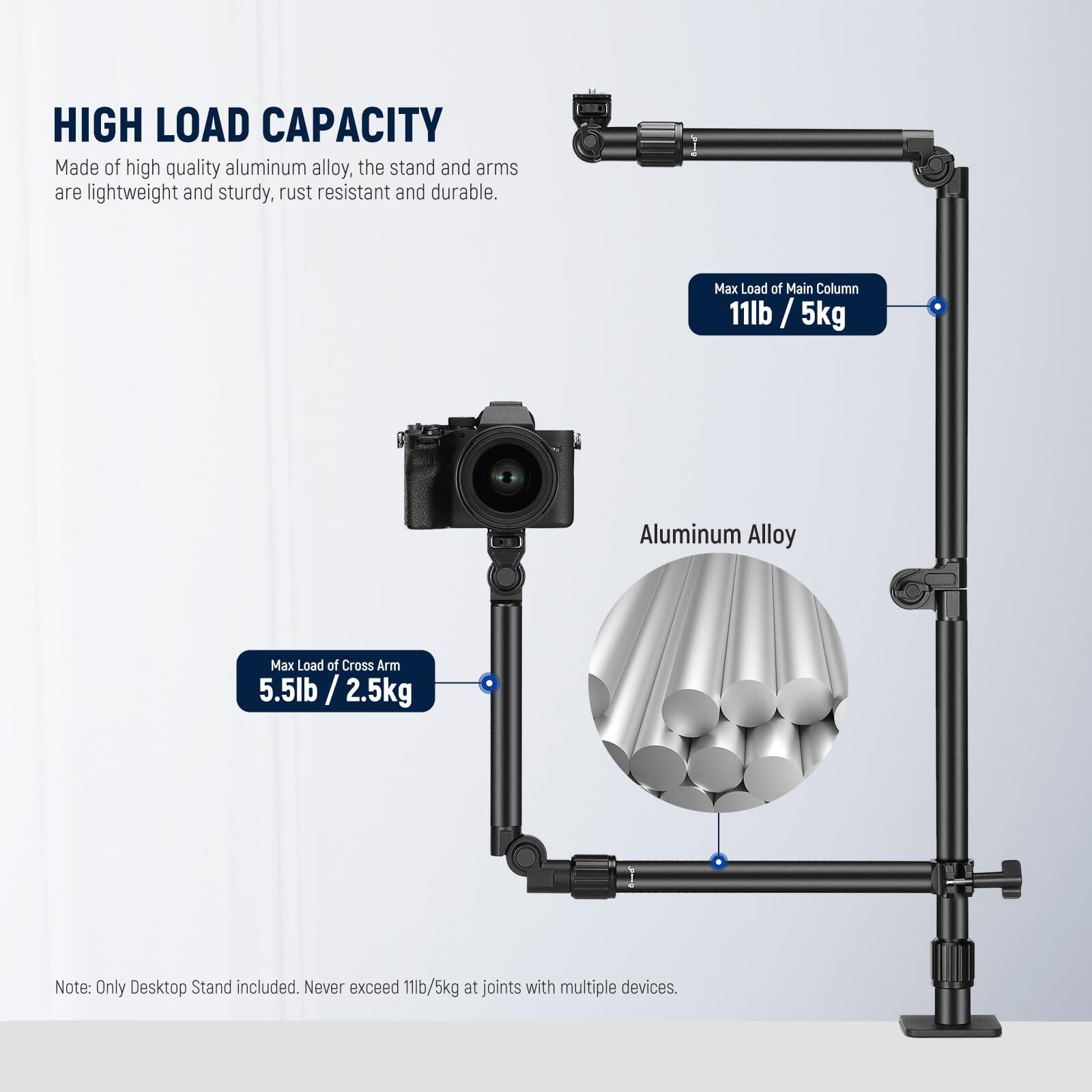 **HIGH LOAD CAPACITY**

Made of high quality aluminum alloy, the stand and arms are lightweight and sturdy, rust resistant and durable.

- **Max Load of Main Column:** 11lb / 5kg
- **Max Load of Cross Arm:** 5.5lb / 2.5kg

Note: Only Desktop Stand included. Never exceed 11lb/5kg at joints with multiple devices.