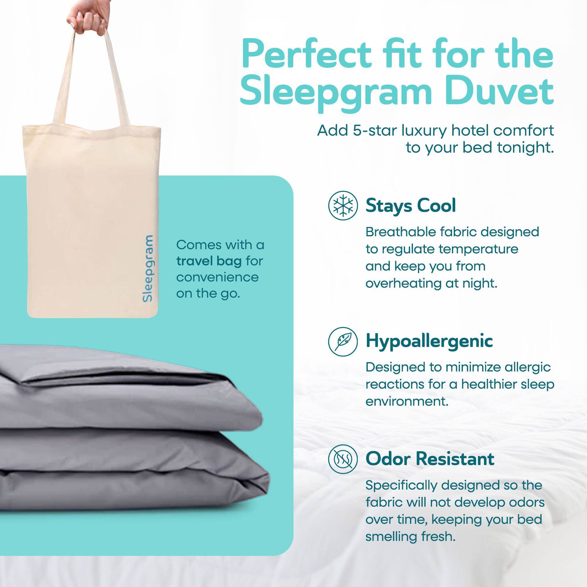Perfect fit for the Sleepgram Duvet  
Add 5-star luxury hotel comfort to your bed tonight.  

Stays Cool  
Breathable fabric designed to regulate temperature and keep you from overheating at night.  

Hypoallergenic  
Designed to minimize allergic reactions for a healthier sleep environment.  

Odor Resistant  
Specifically designed so the fabric will not develop odors over time, keeping your bed smelling fresh.  

Comes with a travel bag for convenience on the go.
