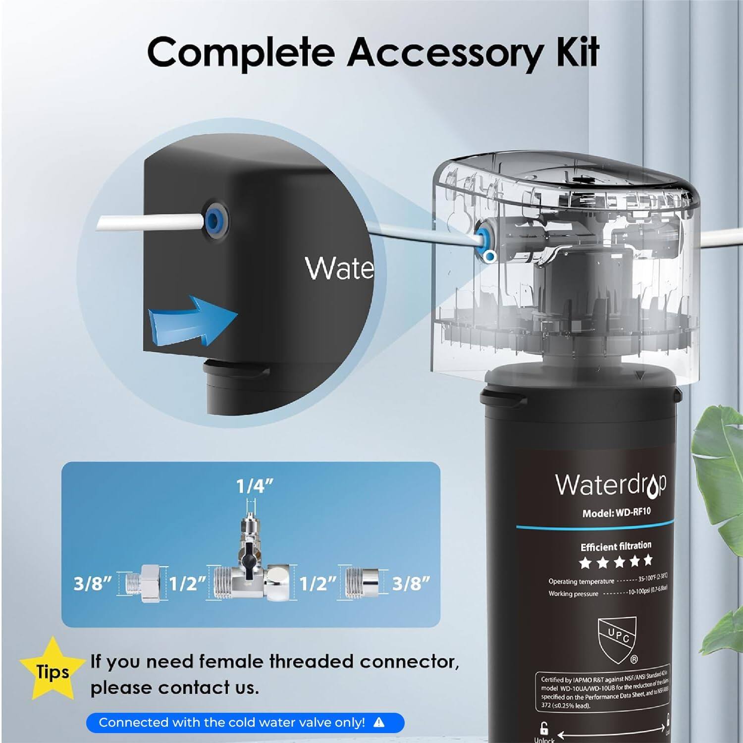 Complete Accessory Kit Waterdrop Model: WD-RF10

Efficient filtration

Operating temperature: 10-100°F (32-38°C)

Working pressure: 35-128 psi

If you need a female threaded connector, please contact us.

Connected with the cold water valve only!

UPC Certified by APMO against NSF/ANSI Standard 42

Model No: WD-RF10

Data Sheet - specified - Performance 3.12 E2% lead 6 Unlever
