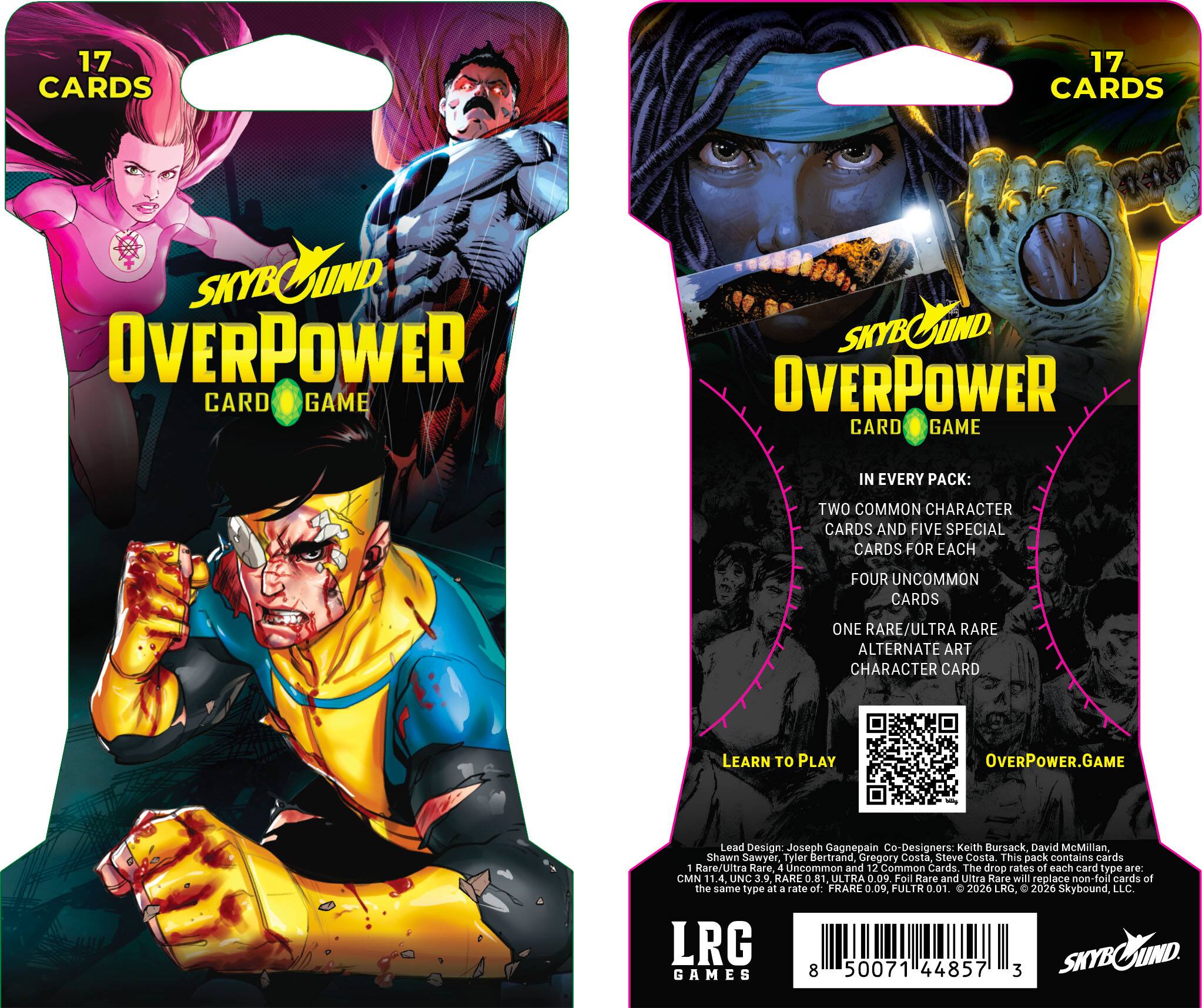 17 CARDS

SKYBOUND OVERPOWER CARD GAME

IN EVERY PACK:
TWO COMMON CHARACTER CARDS AND FIVE SPECIAL CARDS FOR EACH
FOUR UNCOMMON CARDS
ONE RARE/ULTRA RARE ALTERNATE ART CHARACTER CARD

LEARN TO PLAY
OVERPOWER.GAME

Lead Design: Joseph Gagnepain
Co-Designers: Keith Bursack, David McMillan, Shawn Sawyer, Tyler Bertrand, Gregory Costa, Steve Costa

This pack contains cards 1 Rare/Ultra Rare, 4 Uncommon and 12 Common Cards. The drop rates of each card type are: CMN UNC 3.9. RARE ULTRA 0.09. Foll Rare and Ultra Rare will replace non-foll cards of the same type at a rate of: FRARE 0.09, FULTR 0.01.

© 2026 LRG, 2026 Skybound, LLC. LRG GAMES 8 50071 44857 3
