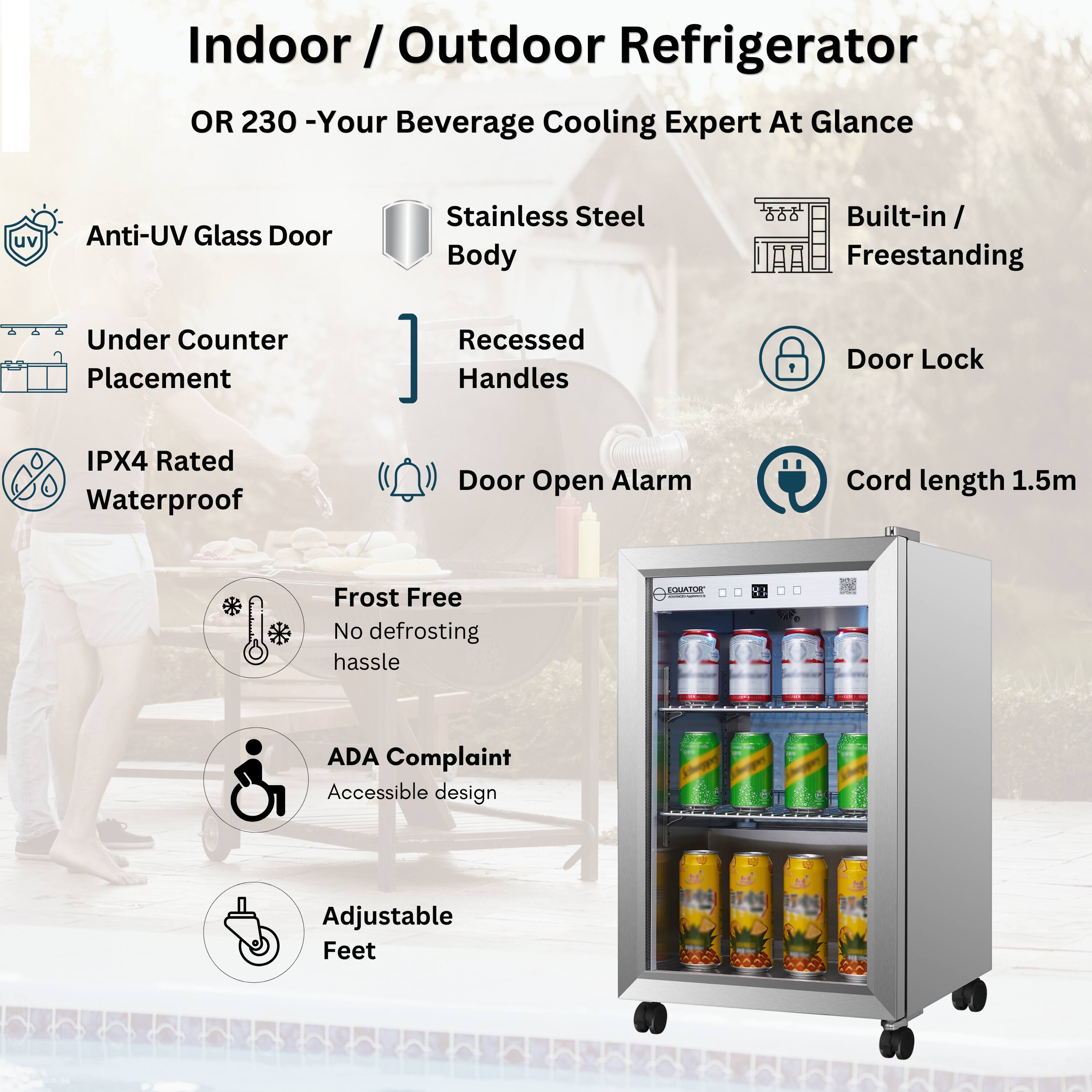 Indoor / Outdoor Refrigerator  
OR 230 - Your Beverage Cooling Expert At Glance  

- Anti-UV Glass Door  
- Stainless Steel Body  
- Built-in / Freestanding  
- Under Counter Placement  
- Recessed Handles  
- IPX4 Rated Waterproof  
- Door Lock  
- Door Open Alarm  
- Cord length 1.5m  
- Frost Free  
  No defrosting hassle  
- ADA Complaint  
  Accessible design  
- Adjustable Feet