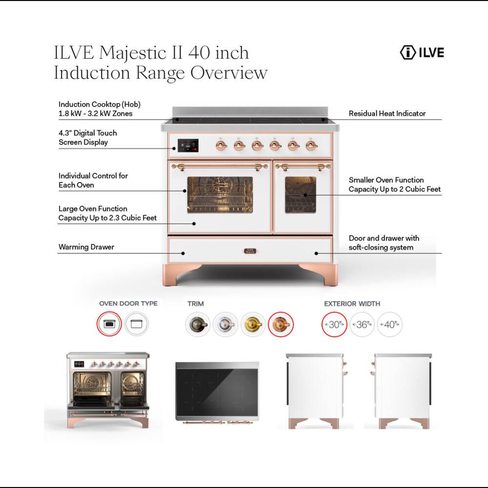 ILVE Majestic II 40 inch Induction Range Overview

i ILVE

Induction Cooktop (Hob) 1.8 kW 3.2 kW Zones
Residual Heat Indicator
4.3" Digital Touch Screen Display
Individual Control for Each Oven
Smaller Oven Function Capacity Up to 2 Cubic Feet
Large Oven Function Capacity Up to 2.3 Cubic Feet
Warming Drawer
Door and drawer with soft-closing system

OVEN DOOR TYPE
TRIM
EXTERIOR WIDTH
+30% +36% +40%