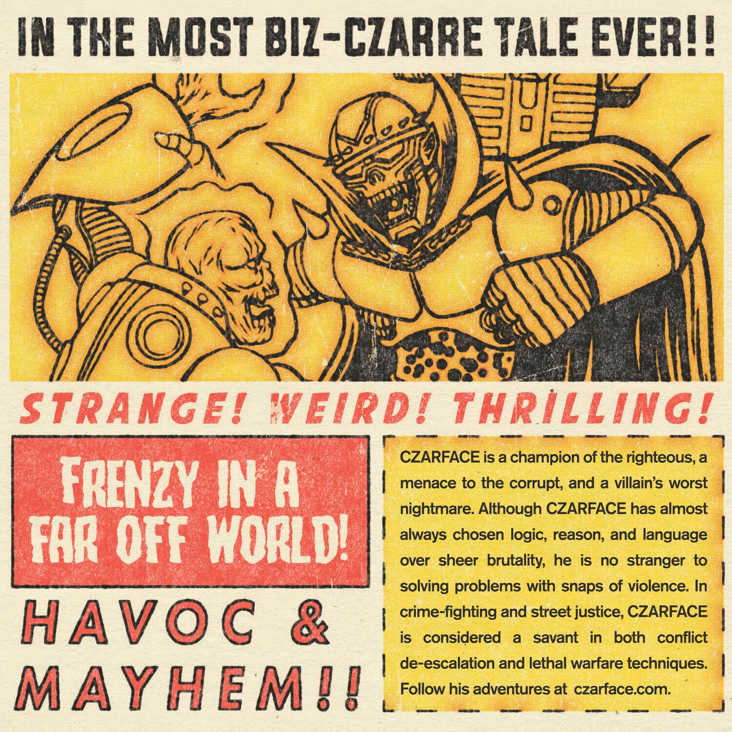 In the most biz-izarre tale ever!! Strange! Weird! Thrilling! CZARFACE is a champion of the righteous, a menace to the corrupt, and a villain's worst nightmare. Although CZARFACE has always chosen logic, reason, and language over sheer brutality, he is no stranger to solving problems with snaps of violence. In crime-fighting and street justice, CZARFACE is considered a savant in both conflict de-escalation and lethal warfare techniques. Follow his adventures at czarface.com.