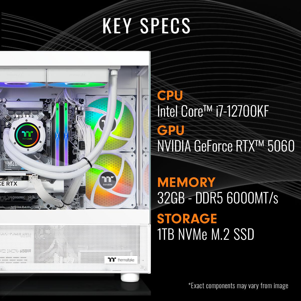 KEY SPECS

CPU: Intel Core i7-12700KF

GPU: NVIDIA GeForce RTX 5060

MEMORY: 32GB DDR5 6000MT/s

STORAGE: 1TB NVMe M.2 SSD

*Exact components may vary from image.
