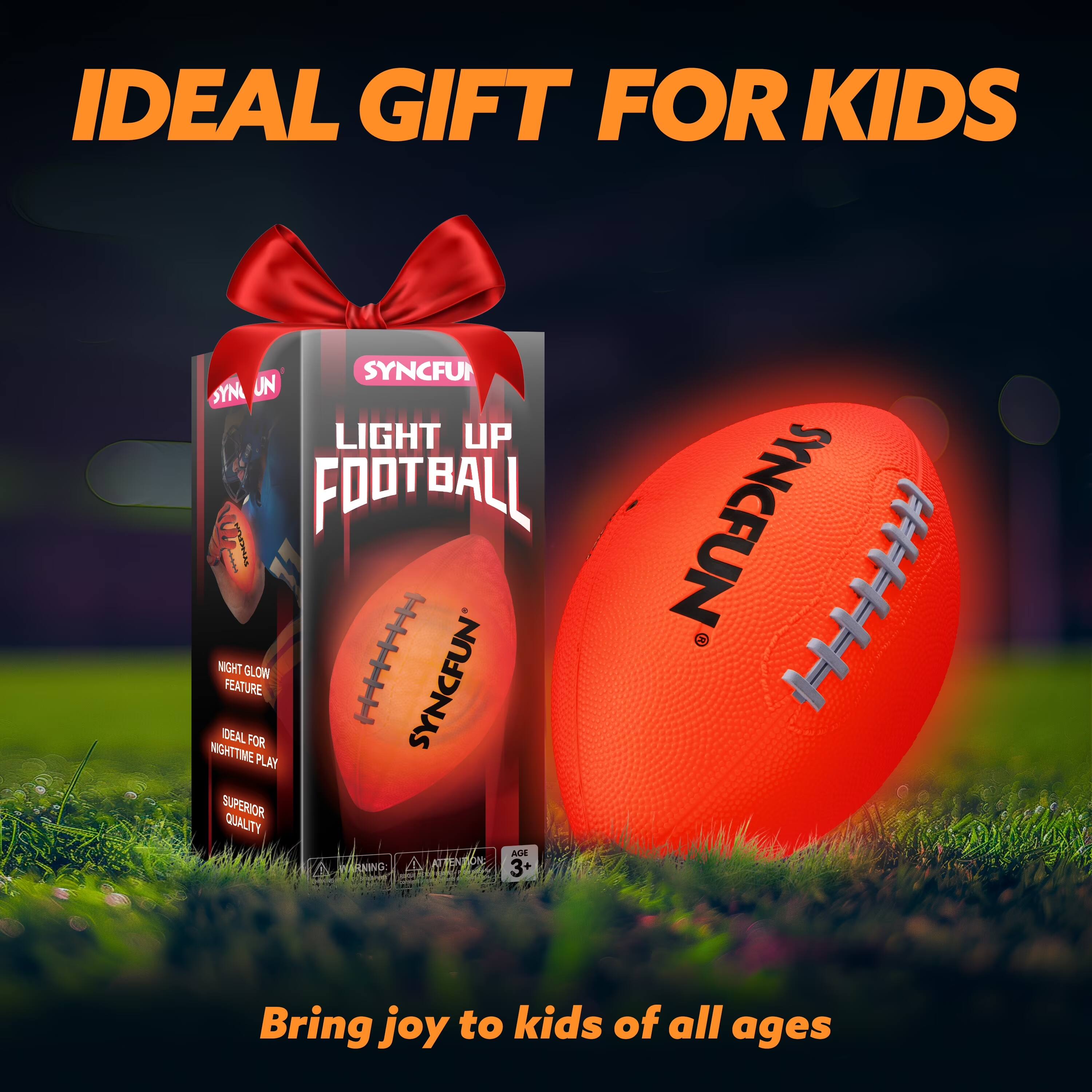 IDEAL GIFT FOR KIDS

SYNCFUN LIGHT UP FOOTBALL

NIGHT GLOW FEATURE
IDEAL FOR NIGHTTIME PLAY
SUPERIOR QUALITY

Bring joy to kids of all ages