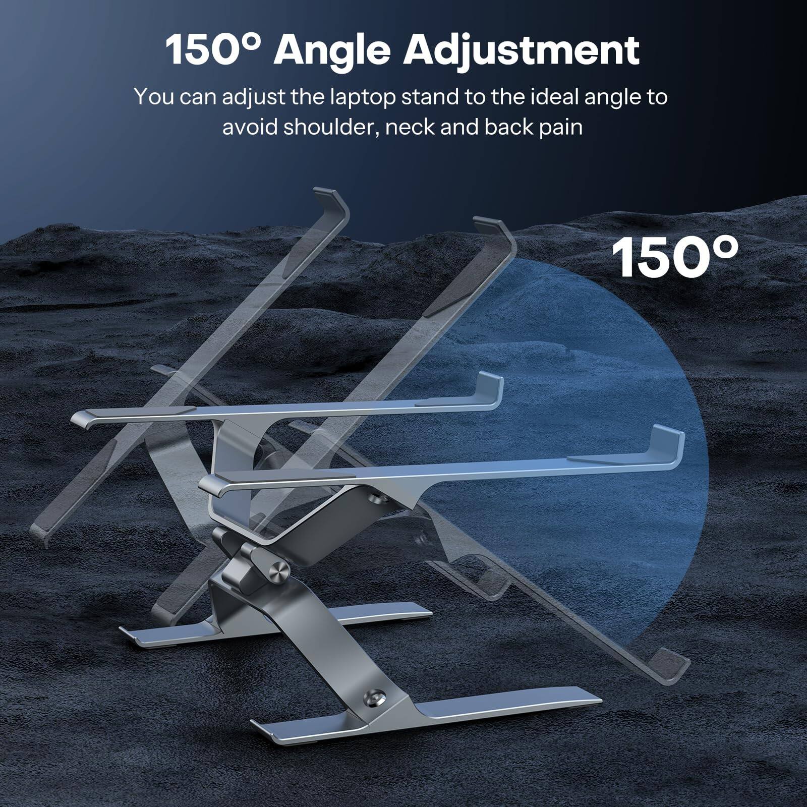 150° Angle Adjustment

You can adjust the laptop stand to the ideal angle to avoid shoulder, neck and back pain

150°