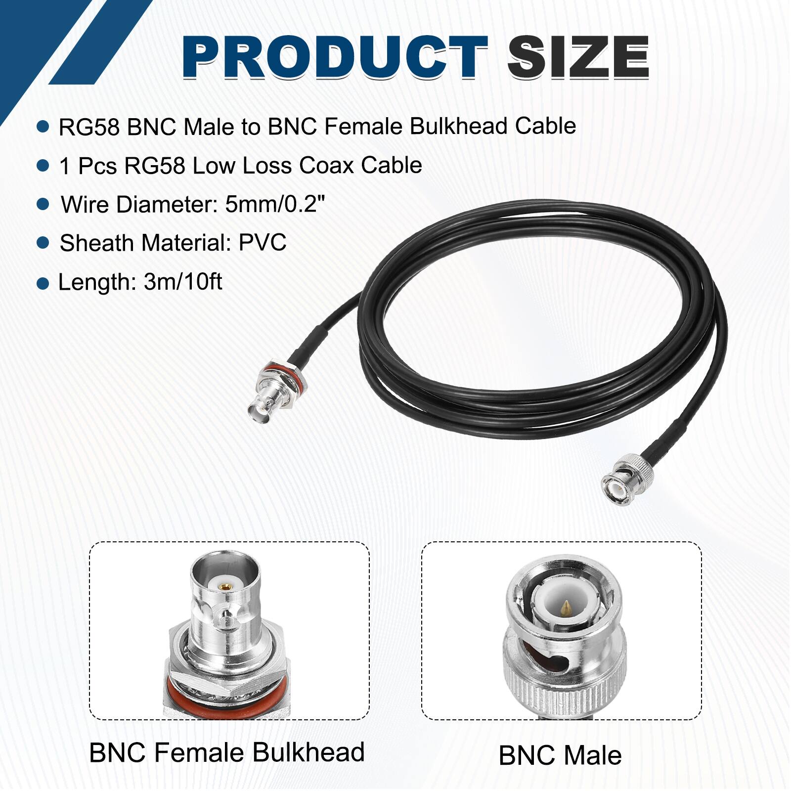 PRODUCT SIZE

- RG58 BNC Male to BNC Female Bulkhead Cable
- 1 Pcs RG58 Low Loss Coax Cable
- Wire Diameter: 5mm/0.2"
- Sheath Material: PVC
- Length: 3m/10ft

BNC Female Bulkhead

BNC Male