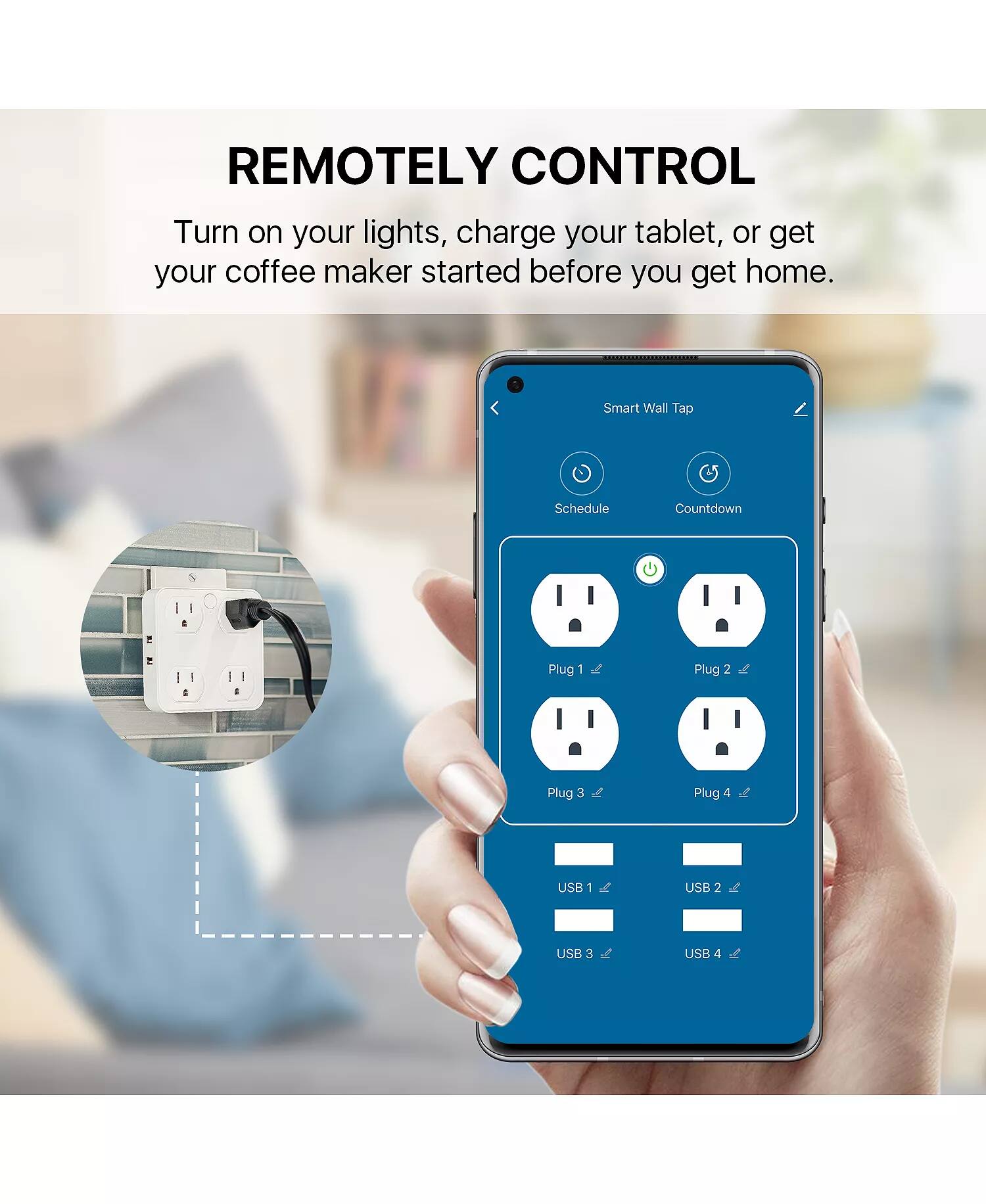 REMOTELY CONTROL  
Turn on your lights, charge your tablet, or get your coffee maker started before you get home.  

Smart Wall Tap  
Schedule Countdown  

Plug 1  
Plug 2  
Plug 3  
Plug 4  

USB 1  
USB 2  
USB 3  
USB 4
