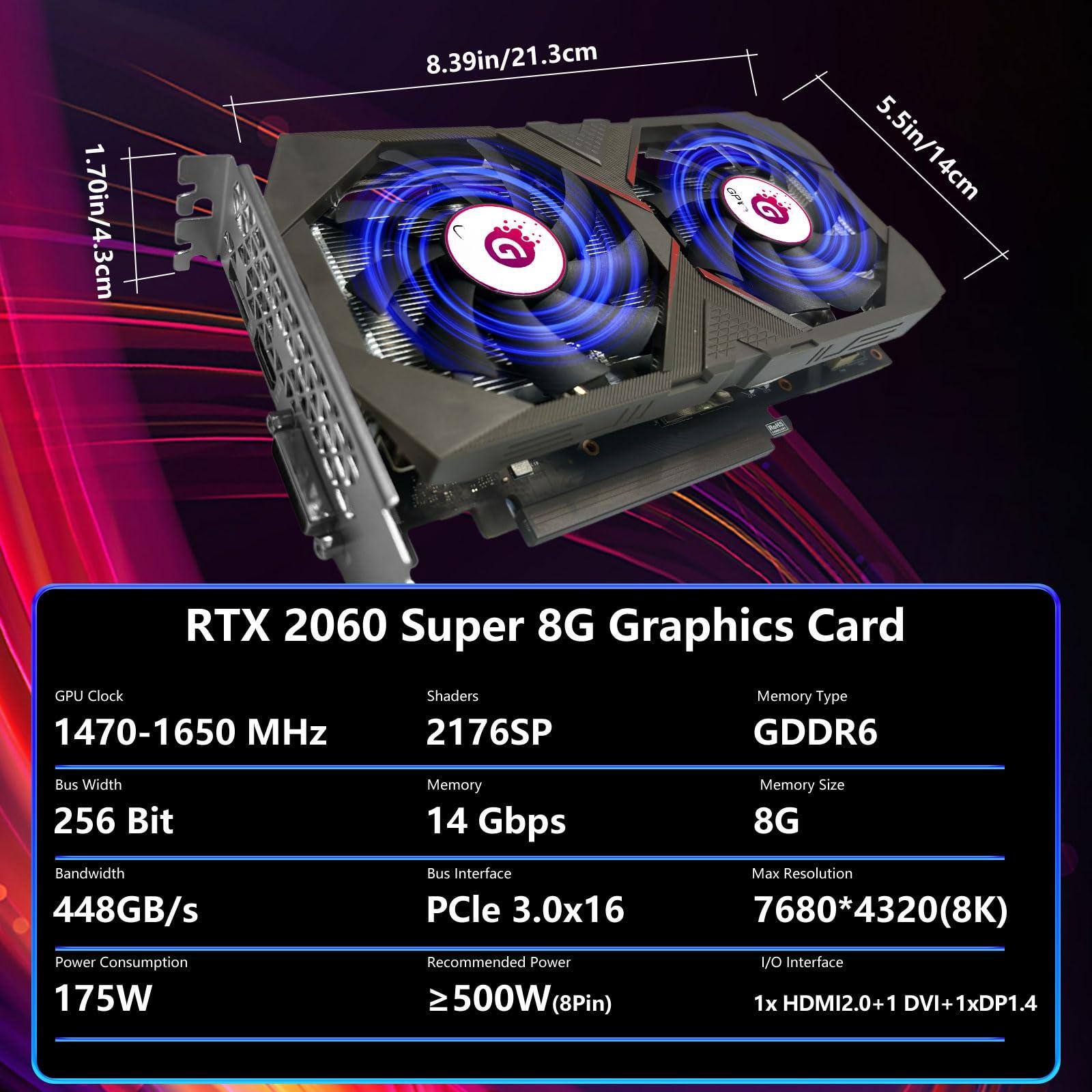 Sure, here is the corrected and grouped text:

---

**RTX 2060 Super 8G Graphics Card**

- **GPU Clock:** 1470-1650 MHz
- **Shaders:** 2176SP
- **Memory Type:** GDDR6
- **Bus Width:** 256 Bit
- **Memory:** 14 Gbps
- **Memory Size:** 8G
- **Bandwidth:** 448GB/s
- **Bus Interface:** PCIe 3.0x16
- **Max Resolution:** 7680*4320 (8K)
- **Power Consumption:** 175W
- **Recommended Power:** ≥500W (8Pin)
- **IO Interface:** 1x HDMI2.0 + 1x DVI + 1x DP1.4

**Dimensions:**
- **Length:** 8.39in/21.3cm
- **Height:** 5.5in/14cm
- **Width:** 1.70in/4.3cm

---