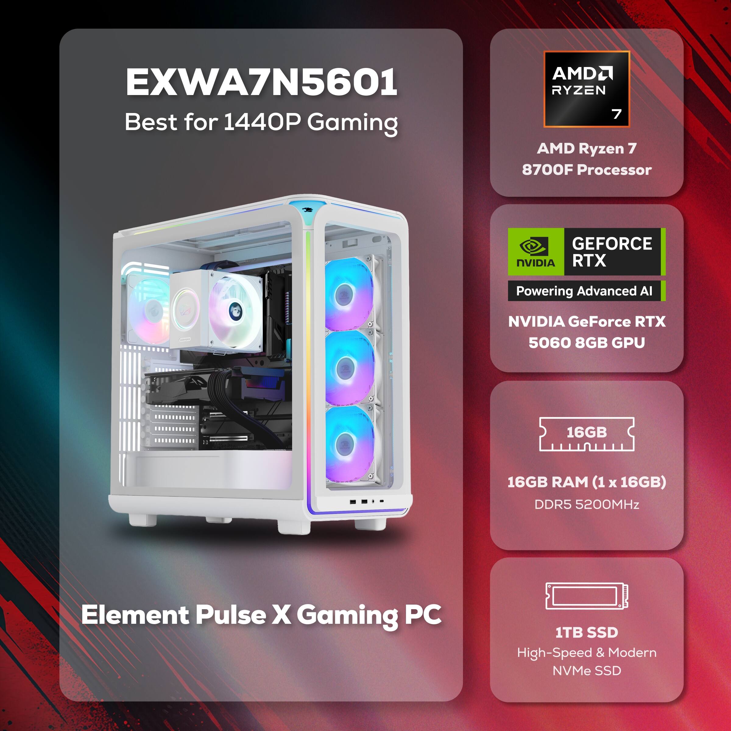EXWA7N5601 Best for 1440P Gaming  
AMD Ryzen 7 8700F Processor  
NVIDIA GeForce RTX 5060 8GB GPU  
16GB RAM (1 x 16GB) DDR5 5200MHz  
1TB SSD High-Speed & Modern NVMe SSD  
Element Pulse X Gaming PC