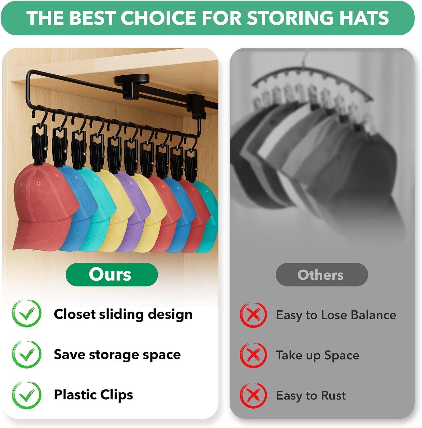 **THE BEST CHOICE FOR STORING HATS**

**Ours**
- Closet sliding design
- Save storage space
- Plastic Clips

**Others**
- Easy to Lose Balance
- Take up Space
- Easy to Rust