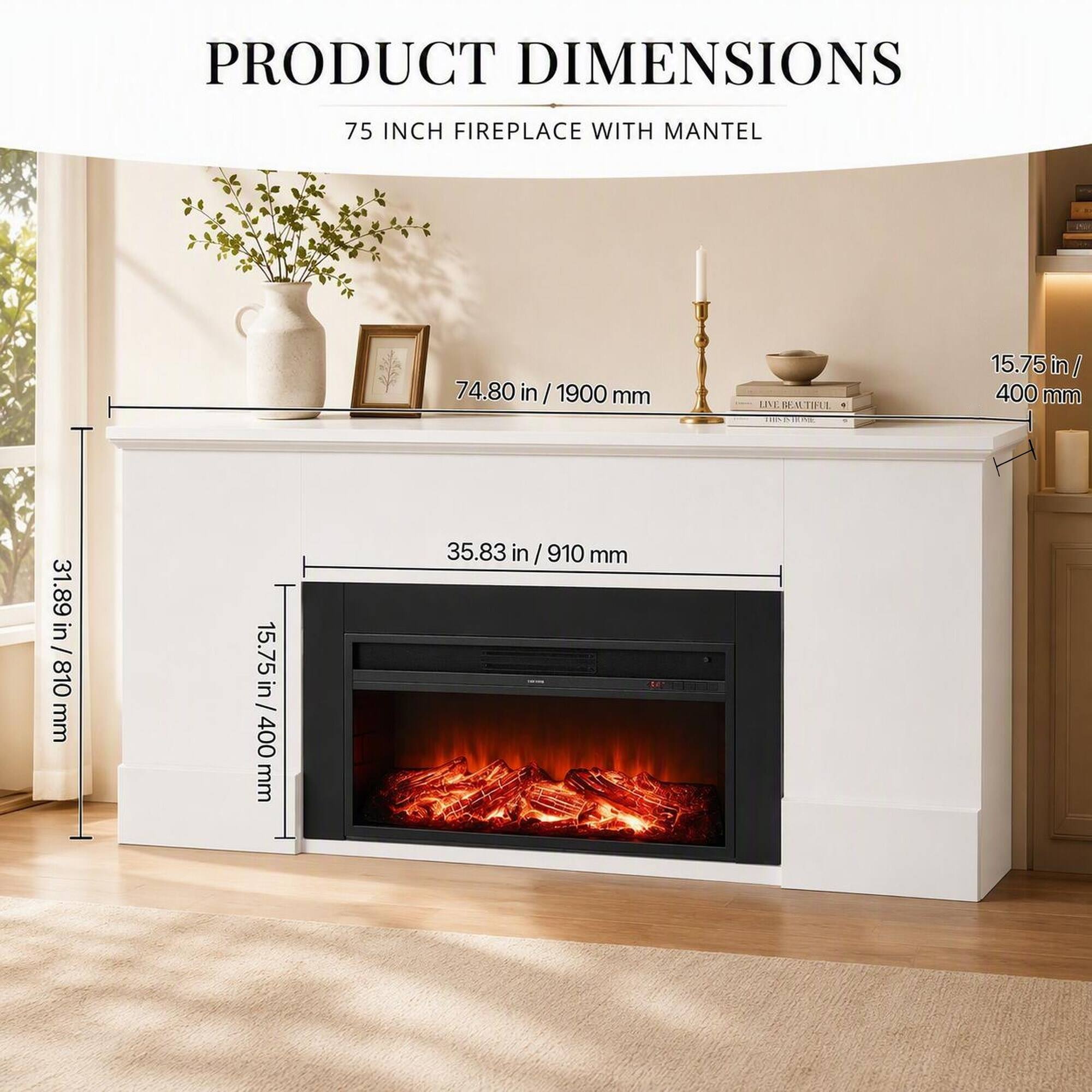 PRODUCT DIMENSIONS  
75 INCH FIREPLACE WITH MANTEL  
74.80 in/1900 mm  
LIVE BEAUTIFUL  
15.75 in/ 400 mm  
31.89 in / 810 mm  
15.75 in / 400 mm  
35.83 in/910 mm