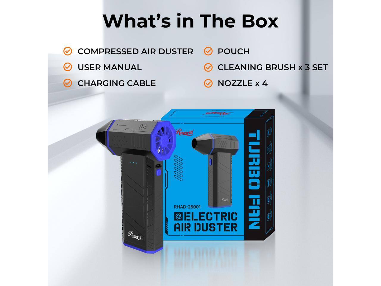 What's in The Box

COMPRESSED AIR DUSTER
USER MANUAL
CHARGING CABLE
CLEANING BRUSH x 3 SET
NOZZLE x 4

RHAD-25001
ELECTRIC AIR DUSTER

Roswill
