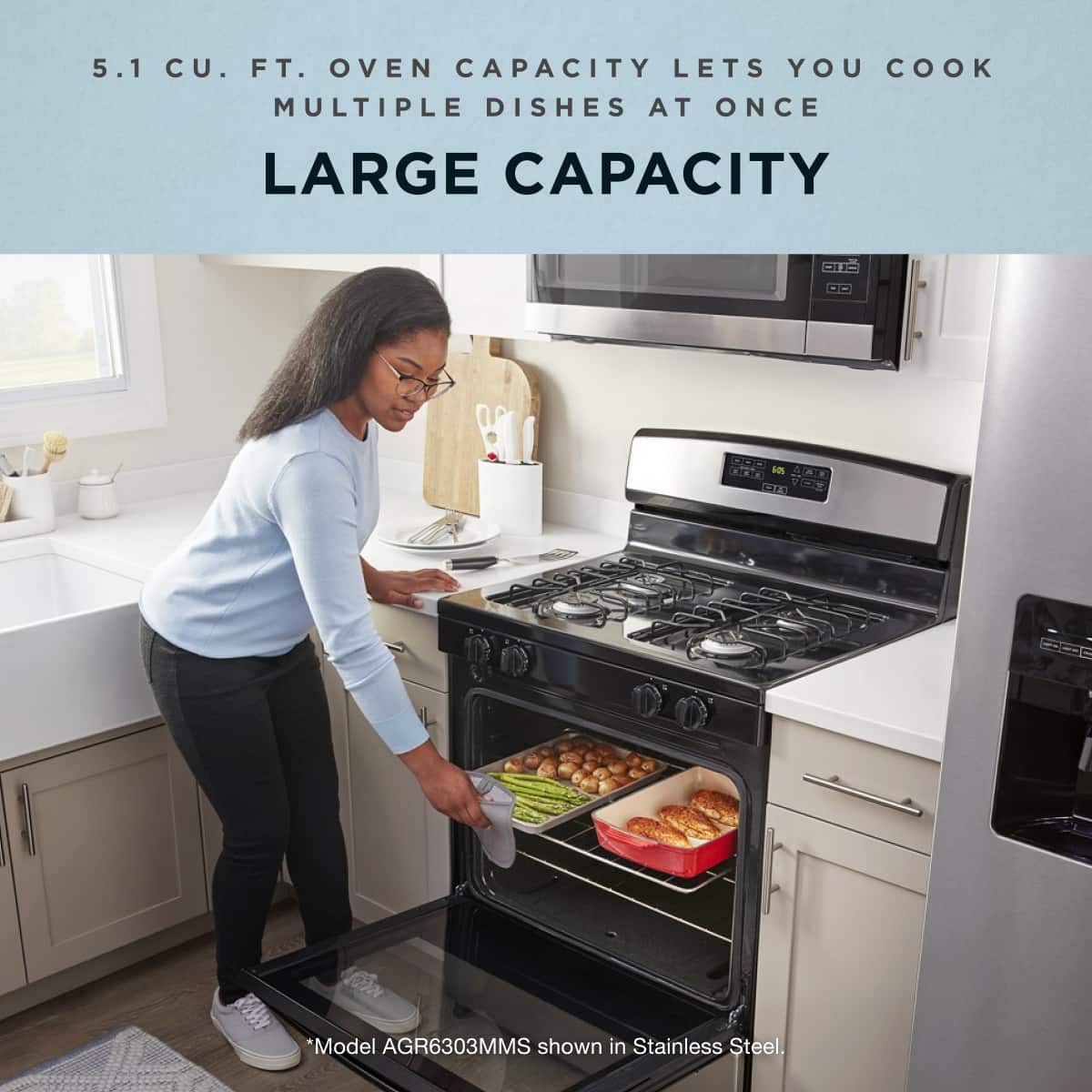 5.1 CU. FT. OVEN CAPACITY LETS YOU COOK MULTIPLE DISHES AT ONCE
LARGE CAPACITY
*Model AGR6303MMS shown in Stainless Steel.