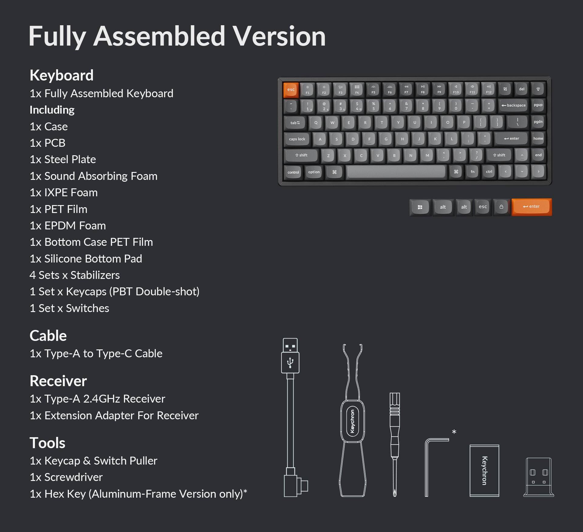 Fully Assembled Version Keyboard:

* Including:
	+ 1x Case
	+ 1x Steel Plate
	+ 1x Sound Absorbing Foam
	+ 1x EPDM Foam
	+ 1x Bottom Case PET Film
	+ 1x Silicone Bottom Pad
	+ 4 Sets x Stabilizers
	+ 1 Set x Keycaps (PBT Double-shot)
	+ 1 Set x Switches
	+ 4 Sets x Stabilizers
	+ 1x Type-A to Type-C Cable
	+ 1x Type-A 2.4GHz Receiver
	+ 1x Extension Adapter for Receiver
	+ 1x Keycap & Switch Puller
	+ 1x Screwdriver
	+ 1x Hex Key (Aluminum-Frame Version only)

Note: The image description is not complete, so the text may not be fully accurate or organized.