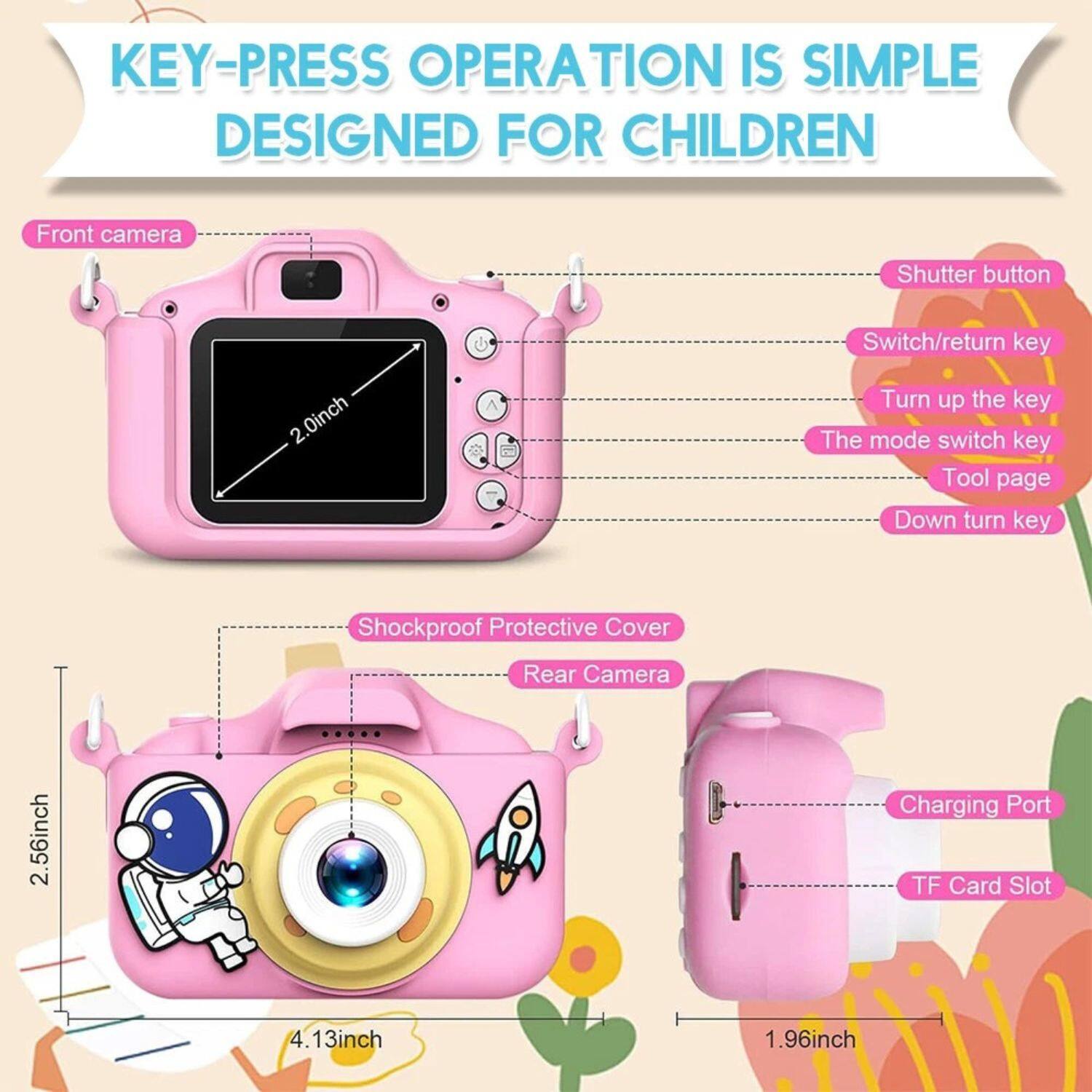 KEY-PRESS OPERATION IS SIMPLE DESIGNED FOR CHILDREN

Front camera
Shutter button
2.0inch
Switch/return key
Turn up the key
The mode switch key
Tool page
Down turn key
Shockproof Protective Cover
Rear Camera
2.56inch
Charging Port
TF Card Slot
1.96inch