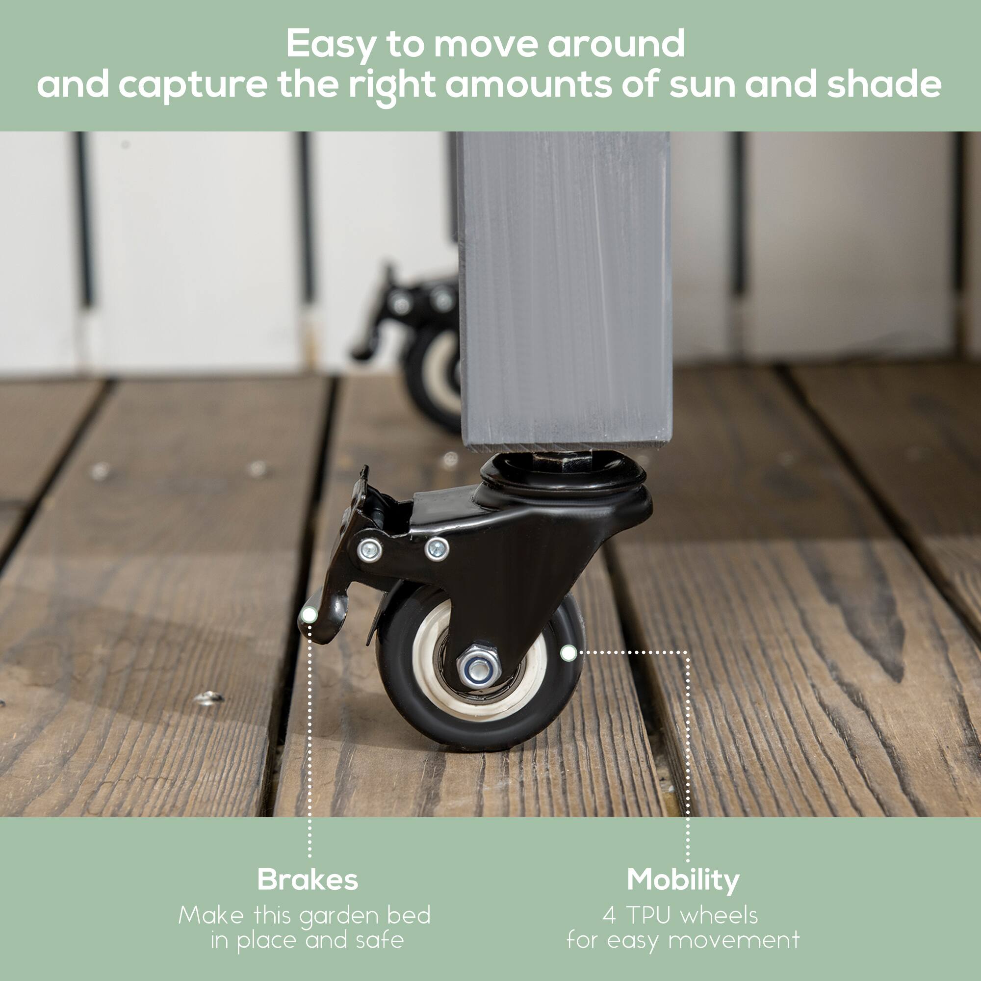 Easy to move around and capture the right amounts of sun and shade

Brakes Make this garden bed in place and safe

Mobility 4 TPU wheels for easy movement