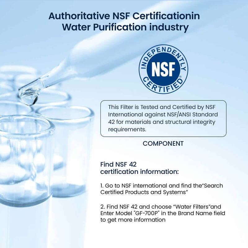 Authoritative NSF Certification in Water Purification Industry

This Filter is Tested and Certified by NSF International against NSF/ANSI Standard 42 for materials and structural integrity requirements.

COMPONENT

Find NSF 42 certification information:
1. Go to NSF International and find the "Search Certified Products and Systems"
2. Find NSF 42 and choose "Water Filters" and Enter Model "GF-700P" in the Brand Name field to get more information