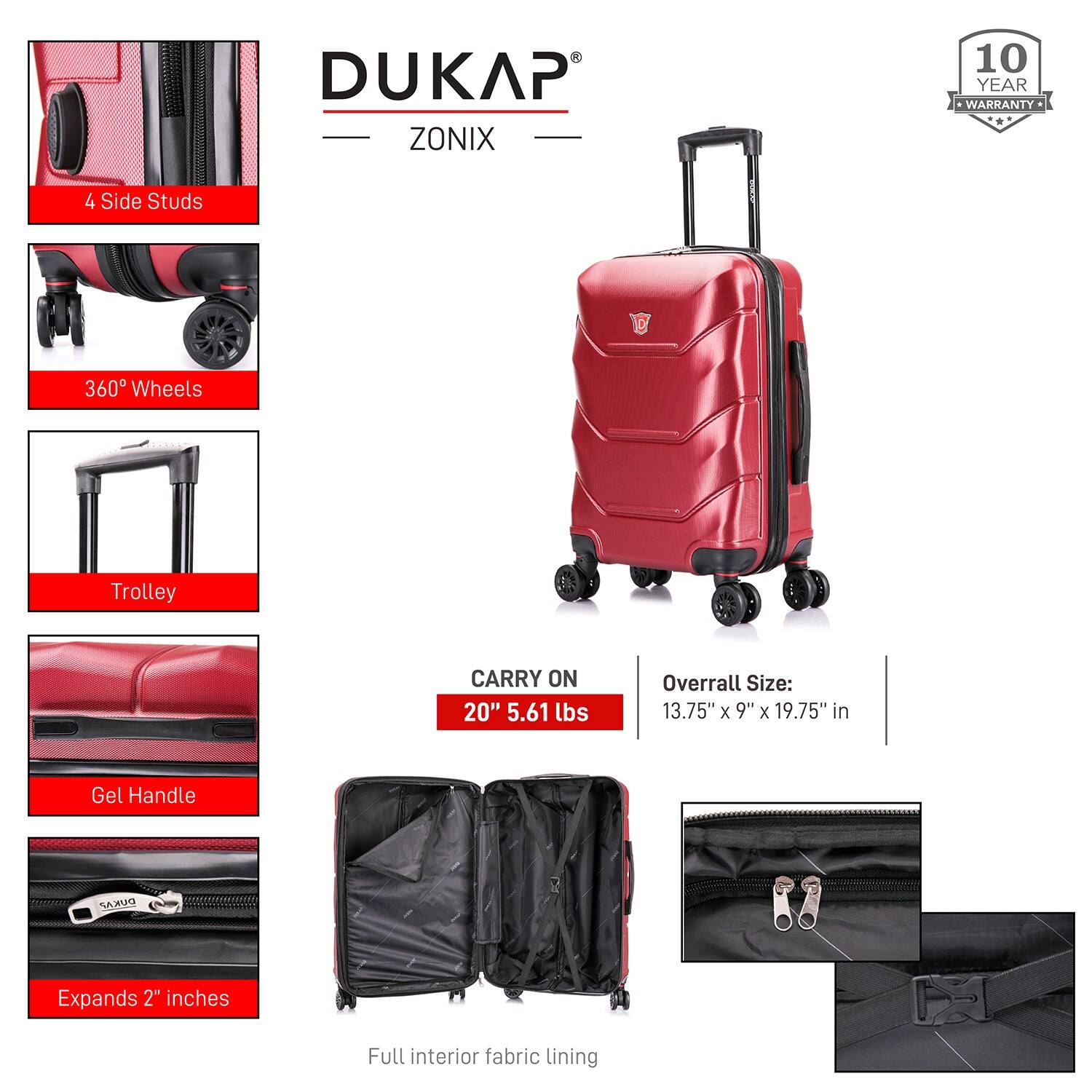 DUKAP ZONIX  
10 YEAR WARRANTY  

4 Side Studs  
360° Wheels  
Trolley  
Gel Handle  
Expands 2" inches  
Full interior fabric lining  

CARRY ON  
20" 5.61 lbs  

Overall Size:  
13.75" x 9" x 19.75" in
