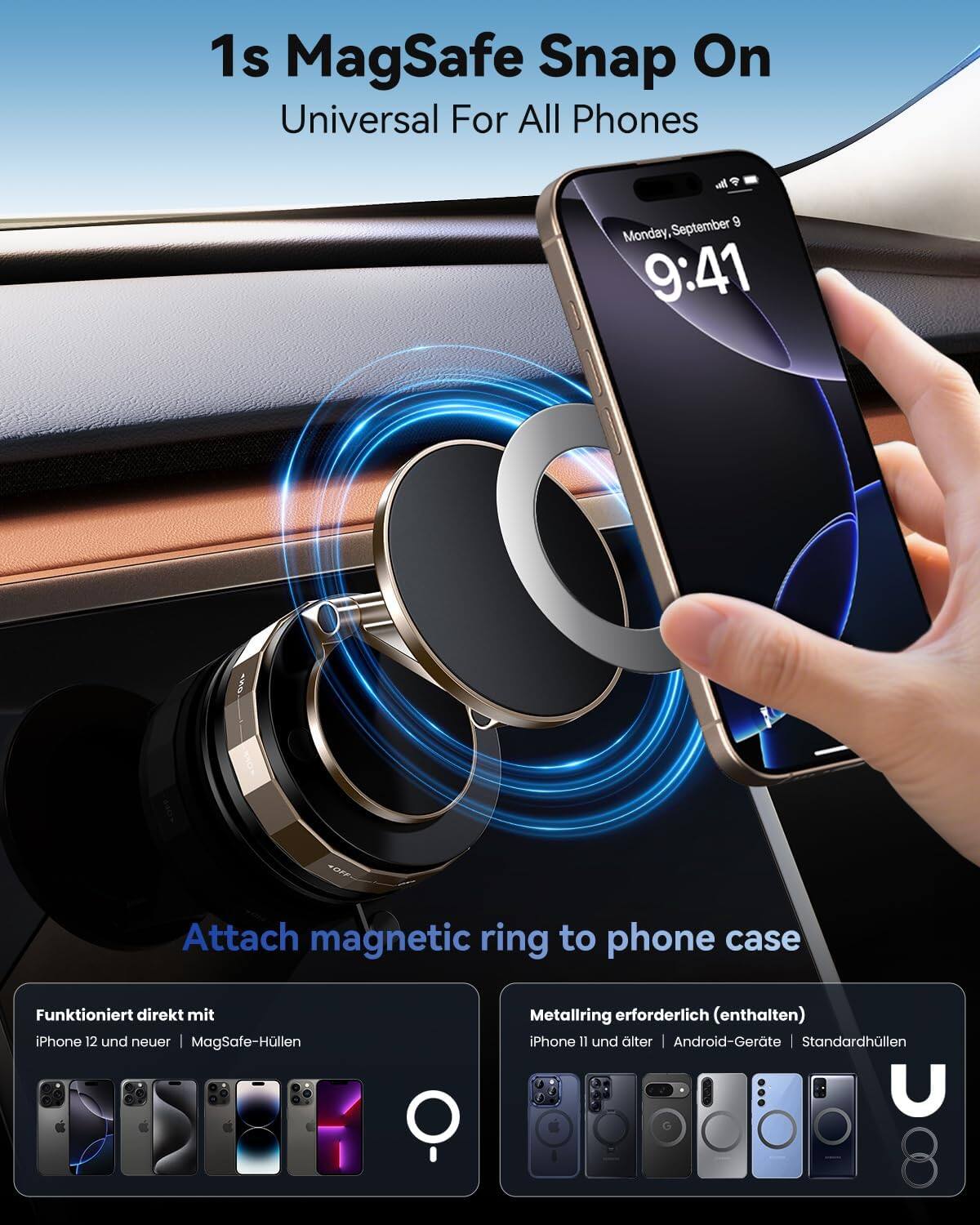 1s MagSafe Snap On Universal For All Phones

Me September 9 Monday, 9:41

Attach magnetic ring to phone case

Funktioniert direkt mit iPhone 12 und neuer MagSafe-Hüllen

Metallring erforderlich (enthalten) iPhone 11 und älter Android-Geräte Standardhüllen