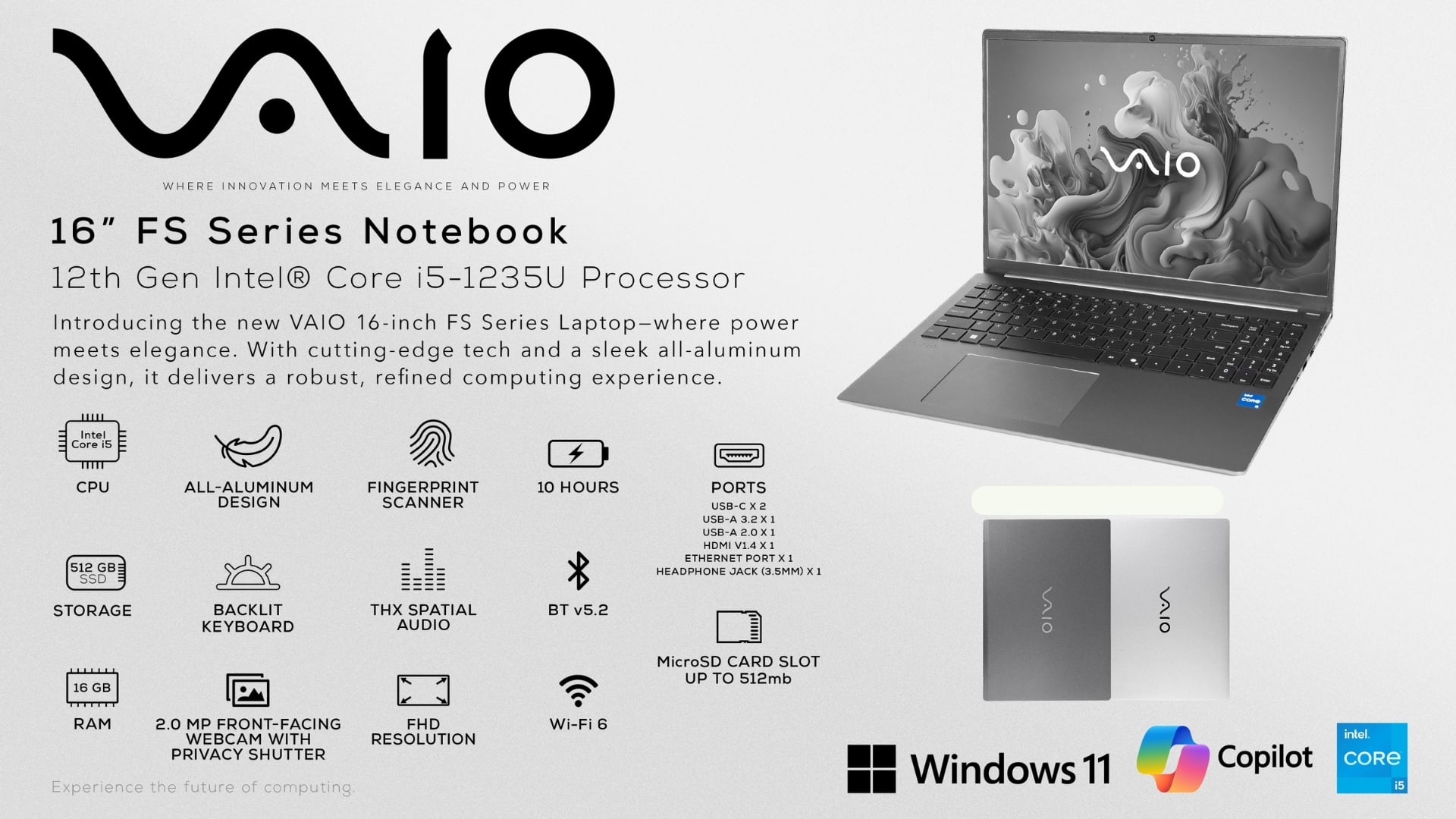 VAIO
WHERE INNOVATION MEETS ELEGANCE AND POWER
16" FS Series Notebook
12th Gen Intel® Core i5-1235U Processor
Introducing the new VAIO 16-inch FS Series Laptop—where power meets elegance. With cutting-edge tech and a sleek all-aluminum design, it delivers a robust, refined computing experience.
- Intel Core i5 CPU
- ALL-ALUMINUM DESIGN
- FINGERPRINT SCANNER
- 10 HOURS BATTERY
- 512 GB SSD STORAGE
- BACKLIT KEYBOARD
- THX SPATIAL AUDIO
- BT v5.2
- 16 GB RAM
- 2.0 MP FRONT-FACING FHD WEBCAM WITH PRIVACY SHUTTER
- MICROSD CARD SLOT UP TO 512mb
- Wi-Fi 6
- Windows 11
- Copilot
- Intel CORE i5
PORTS
- USB-C x 2
- USB-A 3.2 x 1
- USB-A 2.0 x 1
- HDMI V1.4 x 1
- ETHERNET PORT x