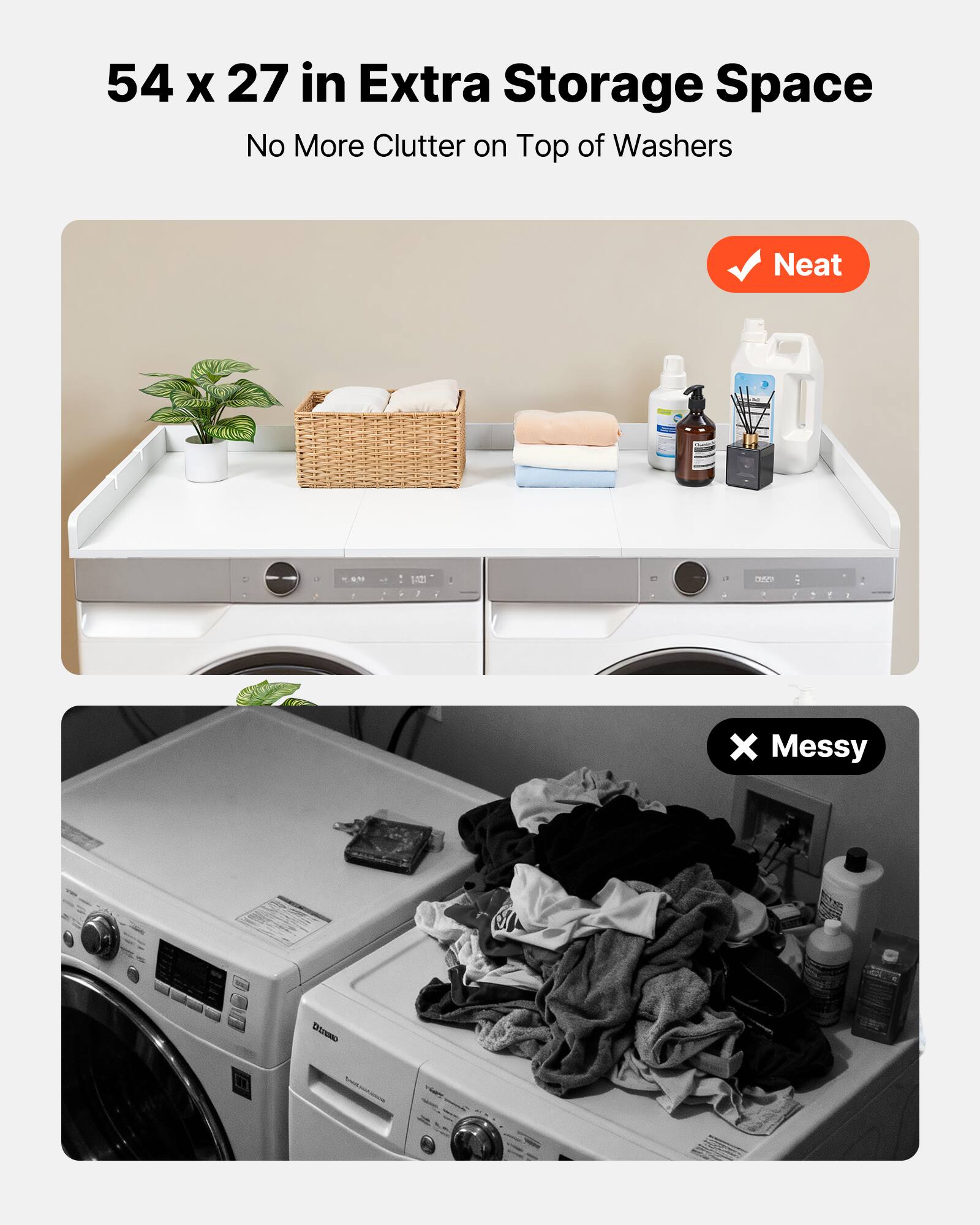 54 x 27 in Extra Storage Space  
No More Clutter on Top of Washers  

Neat  

Messy