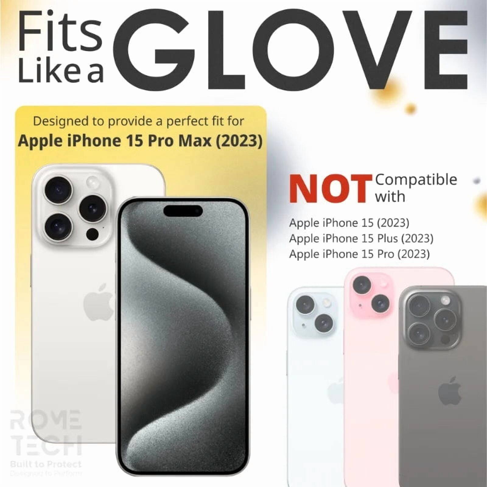 Fits GLOVE Like a

Designed to provide a perfect fit for Apple iPhone 15 Pro Max (2023)

NOT Compatible with
Apple iPhone 15 (2023)
Apple iPhone 15 Plus (2023)
Apple iPhone 15 Pro (2023)

ROME TECH
Built to Protect