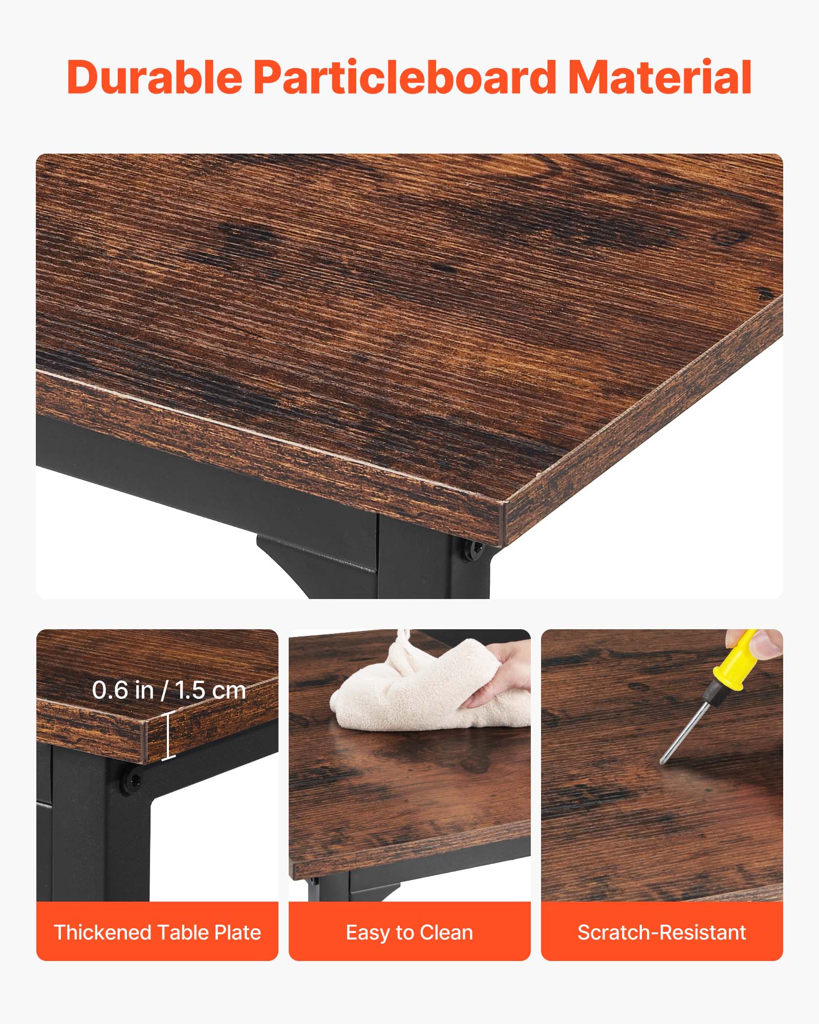 Durable Particleboard Material

0.6 in / 1.5 cm

Thickened Table Plate

Easy to Clean

Scratch-Resistant