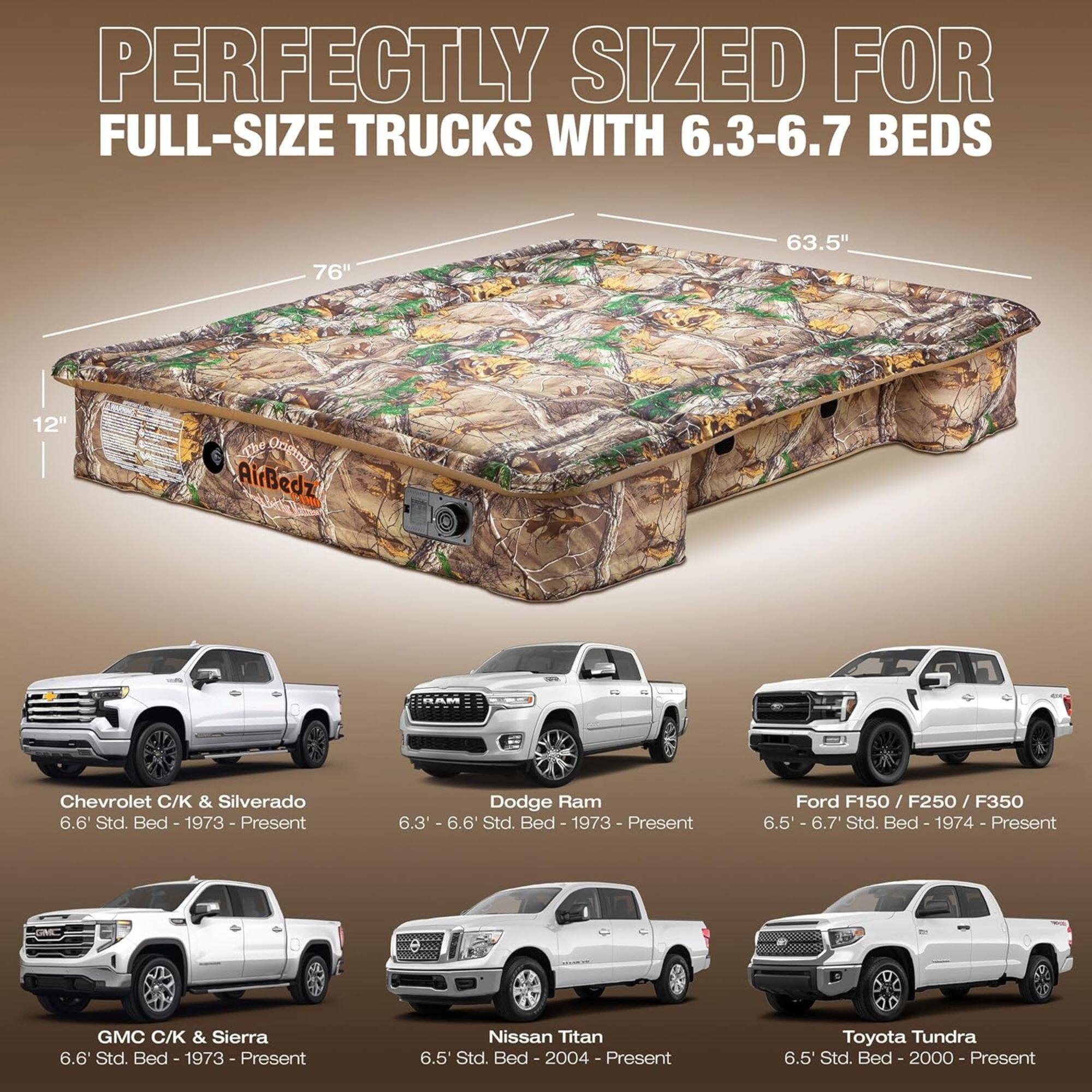 PERFECTLY SIZED FOR FULL-SIZE TRUCKS WITH 6.3-6.7 BEDS

76" 63.5" 12" 

OoomE AirBedz

Chevrolet C/K & Silverado 6.6 Std. Bed - 1973 - Present

Dodge Ram 6.3 - 6.6 Std. Bed - 1973 - Present

Ford F150 / F250 / F350 6.5' - 6.7 Std. Bed - 1974 - Present

GMC C/K & Sierra 6.6 Std. Bed - 1973 - Present

Nissan Titan 6.5' Std. Bed - 2004 - Present

Toyota Tundra 6.5' Std. Bed - 2000 - Present