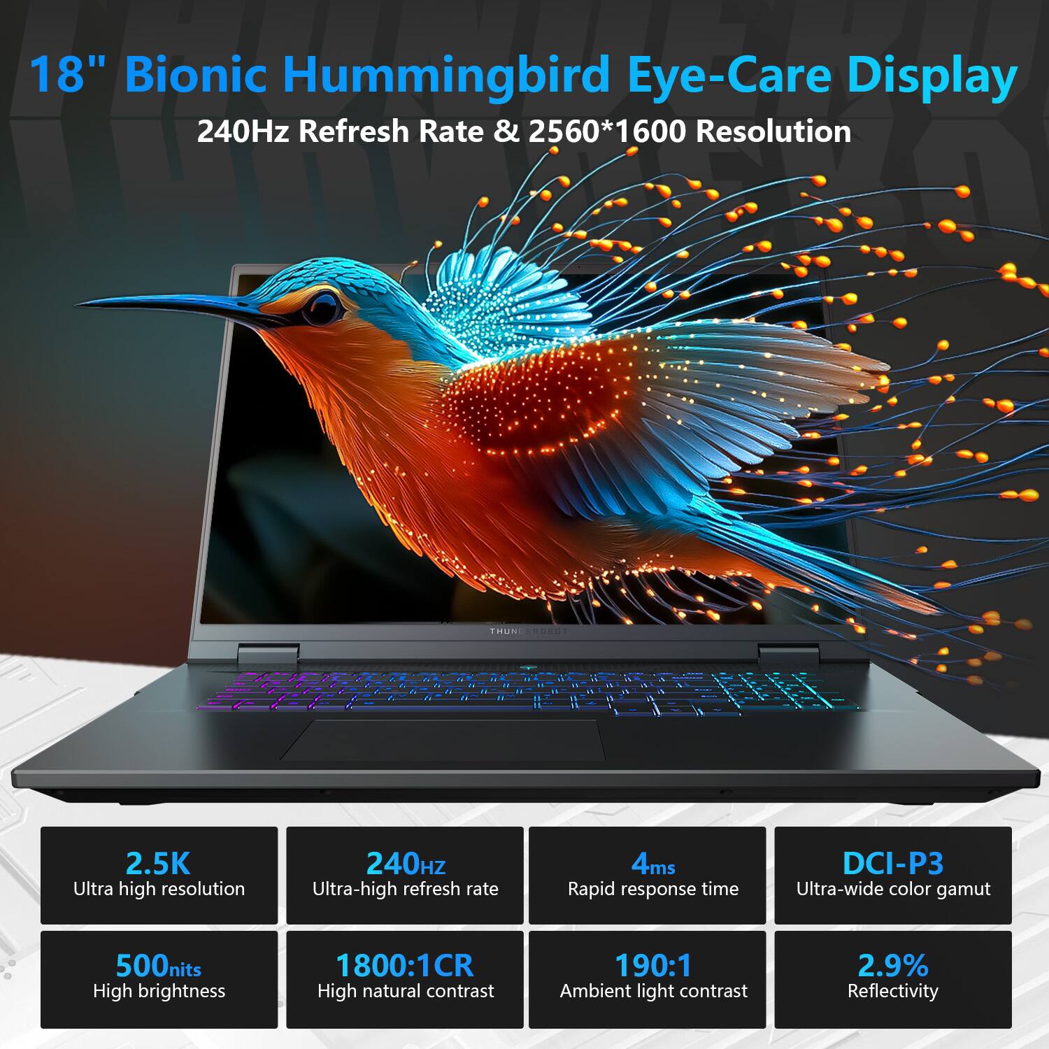 18" Bionic Hummingbird Eye-Care Display  
240Hz Refresh Rate & 2560*1600 Resolution  

- 2.5K Ultra high resolution  
- 240Hz Ultra-high refresh rate  
- 4ms Rapid response time  
- DCI-P3 Ultra-wide color gamut  
- 500nits High brightness  
- 1800:1CR High natural contrast  
- 190:1 Ambient light contrast  
- 2.9% Reflectivity