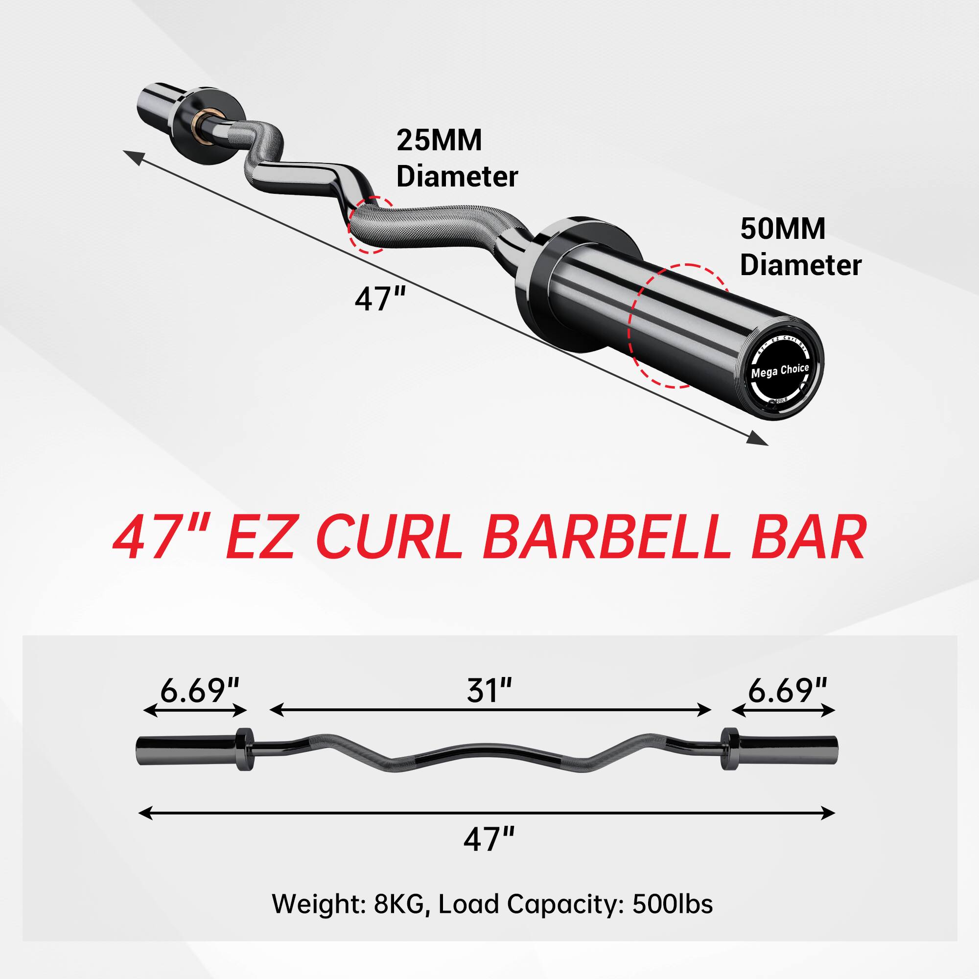 25MM Diameter  
47"  
50MM Diameter  

Mega Choice  
47" EZ CURL BARBELL BAR  

6.69"  
31"  
6.69"  
47"  

Weight: 8KG, Load Capacity: 500lbs