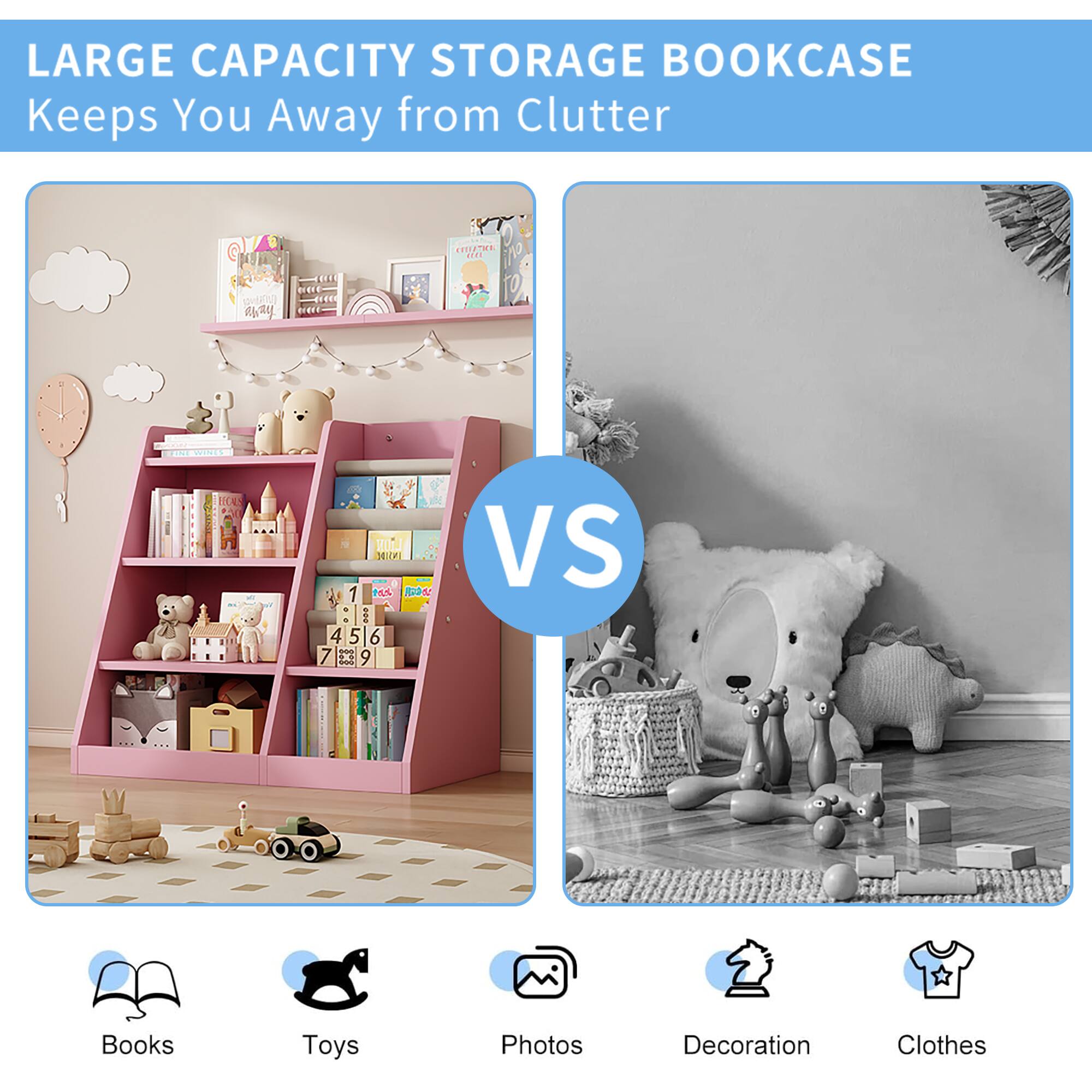 LARGE CAPACITY STORAGE BOOKCASE  
Keeps You Away from Clutter  

VS  

Books  
Toys  
Photos  
Decoration  
Clothes
