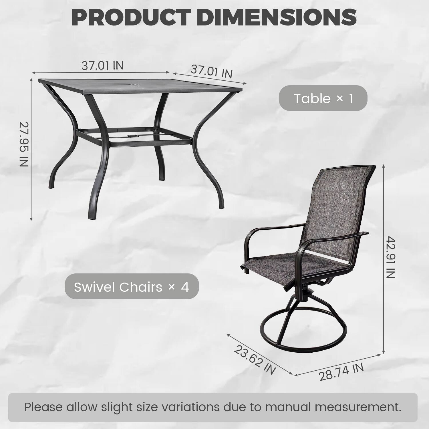 PRODUCT DIMENSIONS

Table x 1
- 37.01 IN (Width)
- 37.01 IN (Length)
- 27.95 IN (Height)

Swivel Chairs x 4
- 42.91 IN (Height)
- 23.62 IN (Seat Height)
- 28.74 IN (Seat Width)

Please allow slight size variations due to manual measurement.