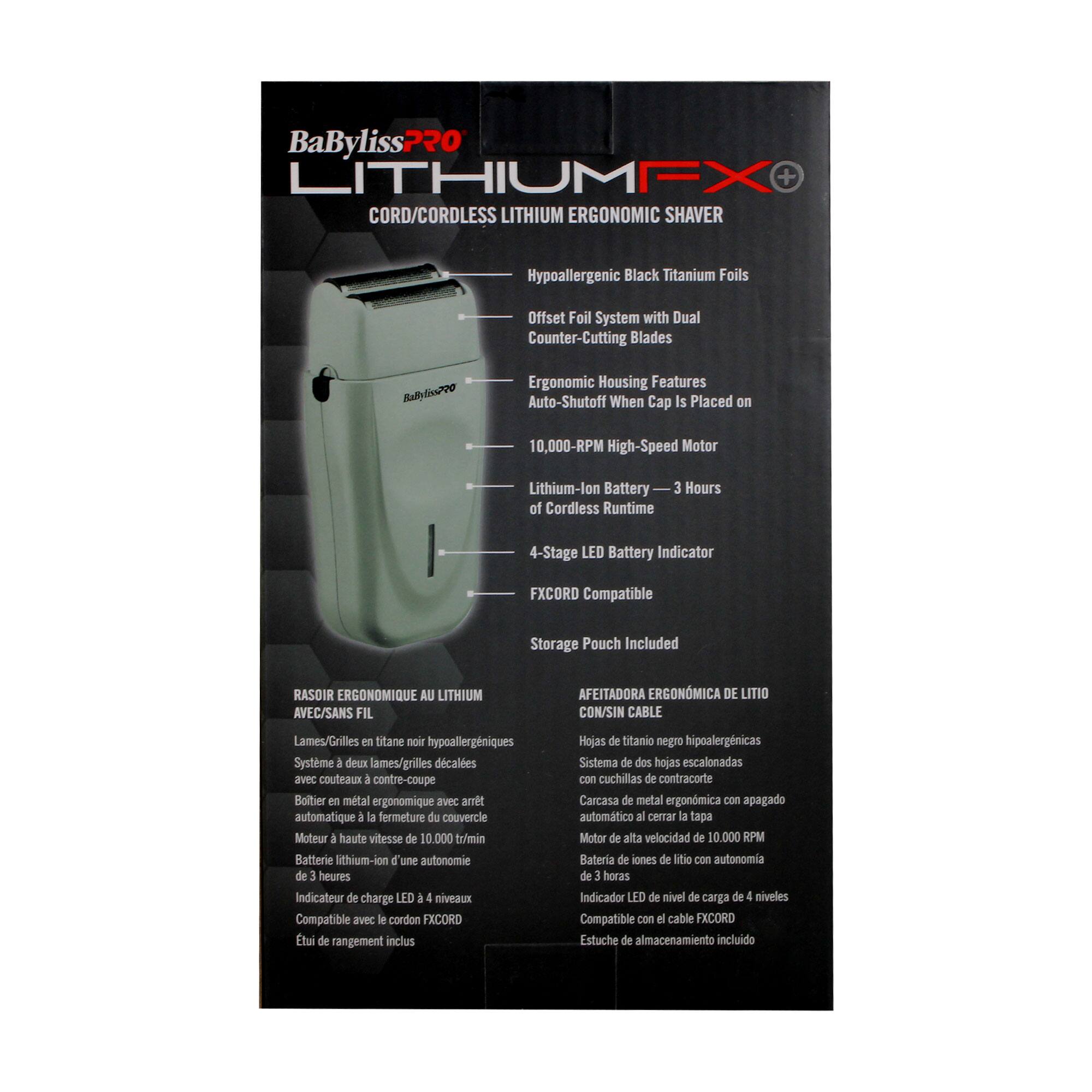 **BaByliss Pro LITHIUMFX+**

**CORD/CORDLESS LITHIUM ERGONOMIC SHAVAR**

- Hypoallergenic Black Titanium Foils
- Offset Foil System with Dual Counter-Cutting Blades
- Ergonomic Housing Features
- Auto-Shutoff When Cap Is Placed on
- 10,000-RPM High-Speed Motor
- Lithium-Ion Battery — 3 Hours of Cordless Runtime
- 4-Stage LED Battery Indicator
- FXCORD Compatible
- Storage Pouch Included

**RASOIR ERGONOMIQUE AU LITHIUM AVEC/SANS FIL**

- Lames/Grilles en titane noir hypoallergéniques
- Système à deux lames/grilles décalées avec couteaux à contre-coupe
- Boîtier en métal ergonomique avec arrêt automatique à la fermeture du couvercle
- Moteur à haute vitesse de 10,000 tr/min
- Batterie lithium-ion d'une autonomie de 3 heures
- Indicateur de charge LED à 4 niveaux
- Compatible avec le cordon