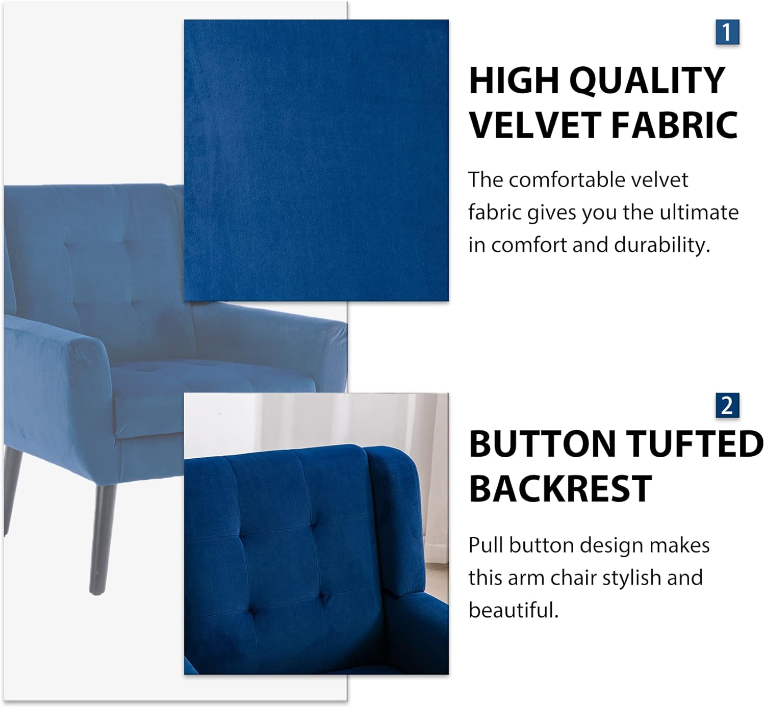 1. **HIGH QUALITY VELVET FABRIC**  
   The comfortable velvet fabric gives you the ultimate in comfort and durability.

2. **BUTTON TUFTED BACKREST**  
   Pull button design makes this arm chair stylish and beautiful.