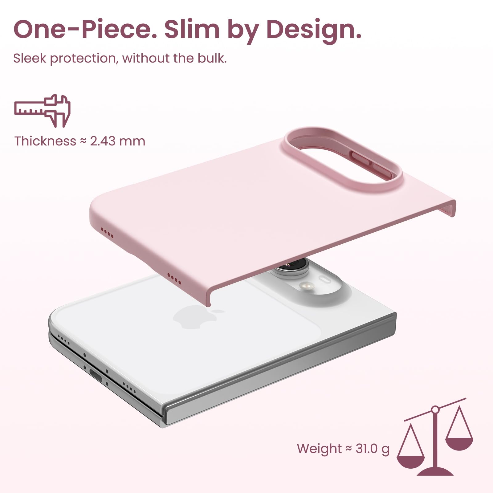 One-Piece. Slim by Design.  
Sleek protection, without the bulk.  

Thickness ≈ 2.43 mm  
Weight ≈ 31.0 g