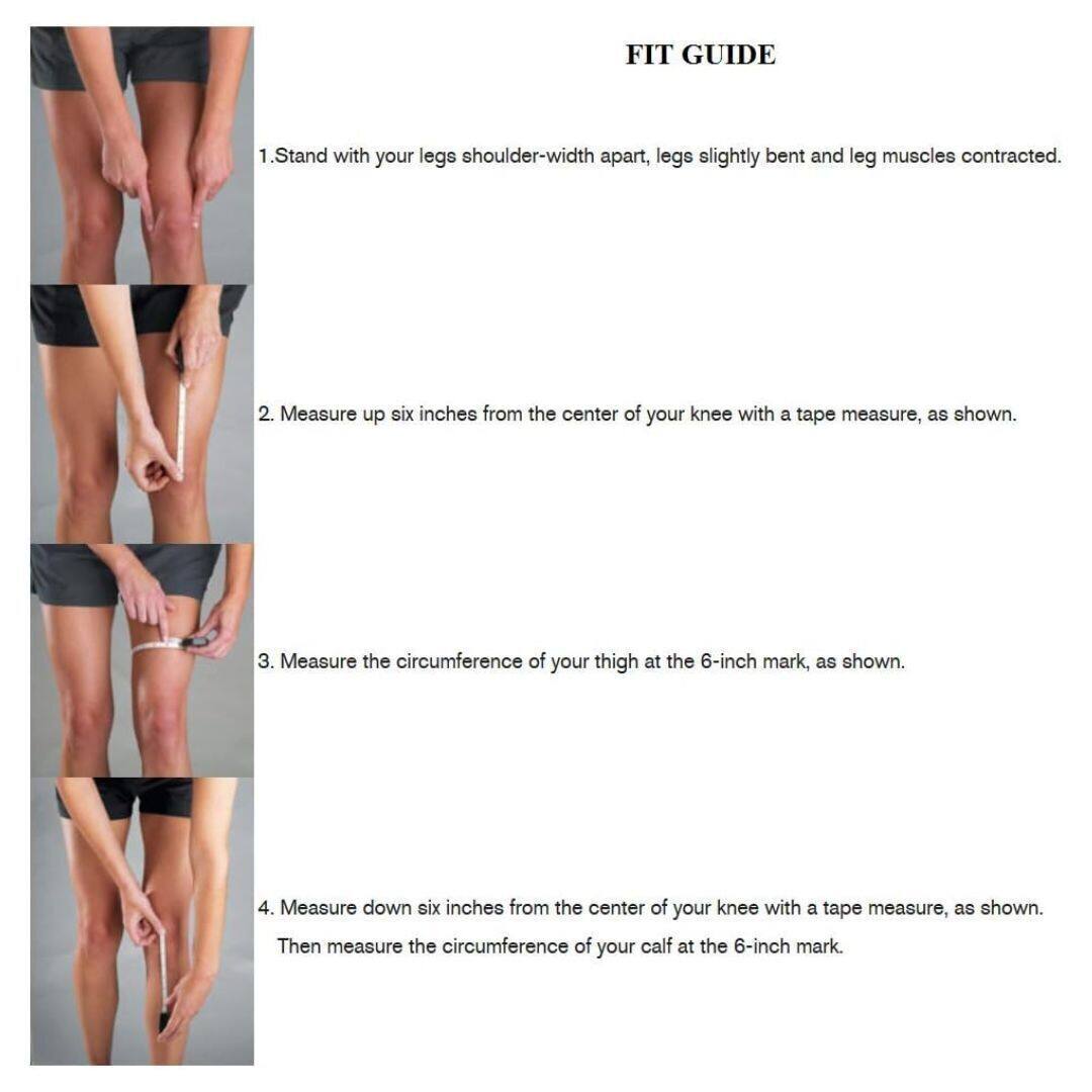 **FIT GUIDE**

1. Stand with your legs shoulder-width apart, legs slightly bent and leg muscles contracted.

2. Measure up six inches from the center of your knee with a tape measure, as shown.

3. Measure the circumference of your thigh at the 6-inch mark, as shown.

4. Measure down six inches from the center of your knee with a tape measure, as shown. Then measure the circumference of your calf at the 6-inch mark.